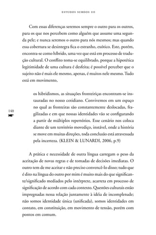 estudos surdos 11i



          Com essas diferenças seremos sempre o outro para os outros,
      para os que nos percebem como alguém que assume uma segun-
      da pele; e nunca seremos o outro para nós mesmos; mas quando
      essa cobertura se desintegra fica o estranho, exótico. Este, porém,
      encontra-se como híbrido, uma vez que está em processo de tradu-
      ção cultural. O conflito toma-se equilibrado, porque a hipotética
      legitimidade de uma cultura é desfeita; é possível perceber que o
      sujeito não é mais ele mesmo, apenas, é muitos nele mesmo. Tudo
      está em movimento,

            os hibridismos, as situações fronteiriças encontram-se ins-
            tauradas no nosso cotidiano. Convivemos em um espaço
            no qual as fronteiras são constantemente deslocadas, fra-
140
f           gilizadas e em que nossas identidades vão se configurando
            a partir de múltiplos repertórios. Esse cenário nos coloca
            diante de um território movediço, instável, onde a história
            se move em muitas direções, toda conclusão está atravessada
            pela incerteza. (KLEIn  LUnARDI, 2006, p.9)

          A prática e necessidade de outra língua carregam o peso da
      aceitação de novas regras e de tomadas de decisões imediatas. O
      outro tem de me aceitar e não preciso convencê-lo disso; tudo que
      é dito na língua do outro por mim é muito mais do que significan-
      te/significado mediados pelo intérprete, acarreta em processo de
      significação de acordo com cada contexto. Questões culturais estão
      impregnadas nessa relação juntamente à idéia de incompletude;
      não somos identidade única (unificada), somos identidades em
      contato, em constituição, em movimento de tensão, porém com
      pontos em comum.
 