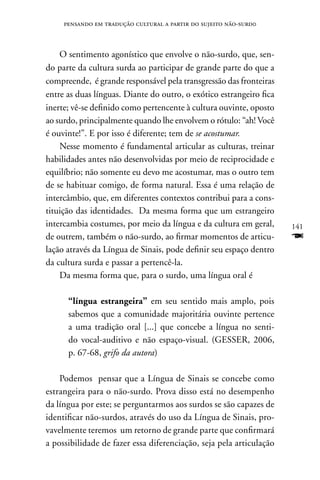pensando em tradução cultural a partir do sujeito não-surd0



    O sentimento agonístico que envolve o não-surdo, que, sen-
do parte da cultura surda ao participar de grande parte do que a
compreende, é grande responsável pela transgressão das fronteiras
entre as duas línguas. Diante do outro, o exótico estrangeiro fica
inerte; vê-se definido como pertencente à cultura ouvinte, oposto
ao surdo, principalmente quando lhe envolvem o rótulo: “ah! Você
é ouvinte!”. E por isso é diferente; tem de se acostumar.
    nesse momento é fundamental articular as culturas, treinar
habilidades antes não desenvolvidas por meio de reciprocidade e
equilíbrio; não somente eu devo me acostumar, mas o outro tem
de se habituar comigo, de forma natural. Essa é uma relação de
intercâmbio, que, em diferentes contextos contribui para a cons-
tituição das identidades. Da mesma forma que um estrangeiro
intercambia costumes, por meio da língua e da cultura em geral,      141
de outrem, também o não-surdo, ao firmar momentos de articu-         F
lação através da Língua de Sinais, pode definir seu espaço dentro
da cultura surda e passar a pertencê-la.
    Da mesma forma que, para o surdo, uma língua oral é

      “língua estrangeira” em seu sentido mais amplo, pois
      sabemos que a comunidade majoritária ouvinte pertence
      a uma tradição oral [...] que concebe a língua no senti-
      do vocal-auditivo e não espaço-visual. (GESSER, 2006,
      p. 67-68, grifo da autora)

    Podemos pensar que a Língua de Sinais se concebe como
estrangeira para o não-surdo. Prova disso está no desempenho
da língua por este; se perguntarmos aos surdos se são capazes de
identificar não-surdos, através do uso da Língua de Sinais, pro-
vavelmente teremos um retorno de grande parte que confirmará
a possibilidade de fazer essa diferenciação, seja pela articulação
 