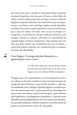 estudos surdos 11i



      dos sinais pelas mãos, somadas às expressões faciais ou demais
      marcações lingüísticas não-manuais, de forma a refletir falhas de
      ordem sintática influenciada pela sua língua materna e fluência
      lingüística daqueles indivíduos. Da mesma forma que ao pergun-
      tarmos a um falante nativo de língua inglesa se pode identificar
      um falante não-nativo, aquele responderá, muito provavelmente,
      que é capaz de realizar tal tarefa, uma vez que os sotaques e a
      insegurança nas pronúncias, devido às diferenças fonéticas, por
      exemplo, tornam-se evidentes, sobretudo se o aprendizado da
      segunda língua aconteceu tardiamente. não somente por esse
      fato, mas pelo contato que estabelecem uns com os outros e
      através das práticas culturais, que corroboram para a constante
      formação das identidades.
142
f     Uma língua: A transgressão das fronteiras e a
      aproximação com o outro

                          Os surdos vêem a língua que o outro produz por meio do
                          olhar, das mãos, das expressões faciais e do corpo. É uma
                          língua vista no outro. (Ronice Müller de Quadros)


      O espaço que o não-surdo delimita ao viver nas fronteiras entre a
      sua cultura e a do outro constitui-se com a constante tentativa de
      transgressão dessas fronteiras, o que permite perceber a diferença
      de modalidade entre as línguas. Quando alguém se manifesta por
      meio da comunicação oral é muito provável que identifiquemos
      aspectos das suas origens e apenas com esse gesto temos informa-
      ções lingüísticas e extralingüísticas instantâneas. E quando outro
      indivíduo articula significados por meio da sua forma de expressão,
      ou seja, pela sinalização, também é possível o reconhecimento de
      marcas, da mesma forma, dentro de cada grupo.
 