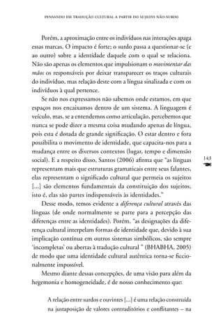 pensando em tradução cultural a partir do sujeito não-surd0



     Porém, a aproximação entre os indivíduos nas interações apaga
essas marcas. O impacto é forte; o surdo passa a questionar-se (e
ao outro) sobre a identidade daquele com o qual se relaciona.
não são apenas os elementos que impulsionam o movimentar das
mãos os responsáveis por deixar transparecer os traços culturais
do indivíduo, mas relação deste com a língua sinalizada e com os
indivíduos à qual pertence.
     Se não nos expressamos não sabemos onde estamos, em que
espaços nos encaixamos dentro de um sistema. A linguagem é
veículo, mas, se a entendemos como articulação, percebemos que
nunca se pode dizer a mesma coisa mudando apenas de língua,
pois esta é dotada de grande significação. O estar dentro e fora
possibilita o movimento de identidade, que capacita-nos para a
mudança entre os diversos contextos (lugar, tempo e dimensão
social). E a respeito disso, Santos (2006) afirma que “as línguas        143

representam mais que estruturas gramaticais entre seus falantes,         F
elas representam o significado cultural que permeia os sujeitos
[...] são elementos fundamentais da constituição dos sujeitos,
isto é, elas são partes indispensáveis às identidades.”
     Desse modo, temos evidente a diferença cultural através das
línguas (de onde normalmente se parte para a percepção das
diferenças entre as identidades). Porém, “as designações da dife-
rença cultural interpelam formas de identidade que, devido à sua
implicação contínua em outros sistemas simbólicos, são sempre
‘incompletas’ ou abertas à tradução cultural ” (BHABHA, 2005)
de modo que uma identidade cultural autêntica torna-se ficcio-
nalmente impossível.
     Mesmo diante dessas concepções, de uma visão para além da
hegemonia e homogeneidade, é de nosso conhecimento que:

      A relação entre surdos e ouvintes [...] é uma relação construída
      na justaposição de valores contraditórios e conflitantes – na
 