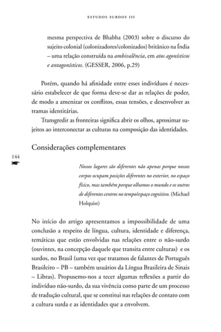 estudos surdos 11i



            mesma perspectiva de Bhabha (2003) sobre o discurso do
            sujeito colonial (colonizadores/colonizados) britânico na Índia
            – uma relação construída na ambivalência, em atos agonísticos
            e antagonísticos. (GESSER, 2006, p.29)


           Porém, quando há afinidade entre esses indivíduos é neces-
      sário estabelecer de que forma deve-se dar as relações de poder,
      de modo a amenizar os conflitos, essas tensões, e desenvolver as
      tramas identitárias.
           Transgredir as fronteiras significa abrir os olhos, aproximar su-
      jeitos ao interconectar as culturas na composição das identidades.

      Considerações complementares
144
f                          Nossos lugares são diferentes não apenas porque nossos
                           corpos ocupam posições diferentes no exterior, no espaço
                           físico, mas também porque olhamos o mundo e os outros
                           de diferentes centros no tempo/espaço cognitivo. (Michael
                           Holquist)


      no início do artigo apresentamos a impossibilidade de uma
      conclusão a respeito de língua, cultura, identidade e diferença,
      temáticas que estão envolvidas nas relações entre o não-surdo
      (ouvintes, na concepção daquele que transita entre culturas) e os
      surdos, no Brasil (uma vez que tratamos de falantes de Português
      Brasileiro – PB – também usuários da Língua Brasileira de Sinais
      – Libras). Propusemo-nos a tecer algumas reflexões a partir do
      indivíduo não-surdo, da sua vivência como parte de um processo
      de tradução cultural, que se constitui nas relações de contato com
      a cultura surda e as identidades que a envolvem.
 