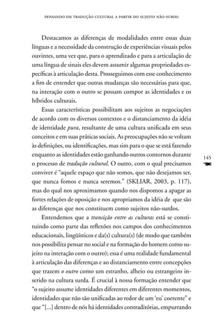 pensando em tradução cultural a partir do sujeito não-surd0



     Destacamos as diferenças de modalidades entre essas duas
línguas e a necessidade da construção de experiências visuais pelos
ouvintes, uma vez que, para o aprendizado e para a articulação de
uma língua de sinais eles devem assumir algumas propriedades es-
pecíficas à articulação desta. Prosseguimos com esse conhecimento
a fim de entender que outras mudanças são necessárias para que,
na interação com o outro se possam compor as identidades e os
híbridos culturais.
     Essas características possibilitam aos sujeitos as negociações
de acordo com os diversos contextos e o distanciamento da idéia
de identidade pura, resultante de uma cultura unificada em seus
conceitos e em suas práticas sociais. As preocupações não se voltam
às definições, ou identificações, mas sim para o que se está fazendo
enquanto as identidades estão ganhando outros contornos durante        145
o processo de tradução cultural. O outro, com o qual precisamos        F
conviver é “aquele espaço que não somos, que não desejamos ser,
que nunca fomos e nunca seremos.” (SKLIAR, 2003, p. 117),
mas do qual nos aproximamos quando nos dispomos a apagar as
fortes relações de oposição e nos apropriamos da idéia de que são
as diferenças que nos constituem como sujeitos não-surdos.
     Entendemos que a transição entre as culturas está se consti-
tuindo como parte das reflexões nos campos dos conhecimentos
educacionais, lingüísticos e da(s) cultura(s) (de modo que também
nos possibilita pensar no social e na formação do homem como su-
jeito na interação com o outro); essa é uma realidade fundamental
à articulação das diferenças e ao distanciamento entre concepções
que trazem o outro como um estranho, alheio ou estrangeiro in-
serido na cultura surda. É crucial à nossa formação entender que
“o sujeito assume identidades diferentes em diferentes momentos,
identidades que não são unificadas ao redor de um ‘eu’ coerente” e
que “[...] dentro de nós há identidades contraditórias, empurrando
 