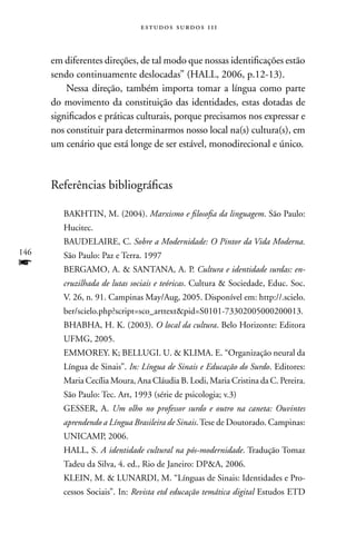 estudos surdos 11i



      em diferentes direções, de tal modo que nossas identificações estão
      sendo continuamente deslocadas” (HALL, 2006, p.12-13).
          nessa direção, também importa tomar a língua como parte
      do movimento da constituição das identidades, estas dotadas de
      significados e práticas culturais, porque precisamos nos expressar e
      nos constituir para determinarmos nosso local na(s) cultura(s), em
      um cenário que está longe de ser estável, monodirecional e único.



      Referências bibliográficas

         BAKHTIn, M. (2004). Marxismo e filosofia da linguagem. São Paulo:
         Hucitec.
         BAUDELAIRE, C. Sobre a Modernidade: O Pintor da Vida Moderna.
146      São Paulo: Paz e Terra. 1997
f        BERGAMO, A.  SAnTAnA, A. P. Cultura e identidade surdas: en-
         cruzilhada de lutas sociais e teóricas. Cultura  Sociedade, Educ. Soc.
         V. 26, n. 91. Campinas May/Aug, 2005. Disponível em: http://.scielo.
         ber/scielo.php?script=sco_arttextpid=S0101-73302005000200013.
         BHABHA, H. K. (2003). O local da cultura. Belo Horizonte: Editora
         UFMG, 2005.
         EMMOREY. K; BELLUGI. U.  KLIMA. E. “Organização neural da
         Língua de Sinais”. In: Língua de Sinais e Educação do Surdo. Editores:
         Maria Cecília Moura, Ana Cláudia B. Lodi, Maria Cristina da C. Pereira.
         São Paulo: Tec. Art, 1993 (série de psicologia; v.3)
         GESSER, A. Um olho no professor surdo e outro na caneta: Ouvintes
         aprendendo a Língua Brasileira de Sinais. Tese de Doutorado. Campinas:
         UnICAMP, 2006.
         HALL, S. A identidade cultural na pós-modernidade. Tradução Tomaz
         Tadeu da Silva, 4. ed., Rio de Janeiro: DPA, 2006.
         KLEIn, M.  LUnARDI, M. “Línguas de Sinais: Identidades e Pro-
         cessos Sociais”. In: Revista etd educação temática digital Estudos ETD
 