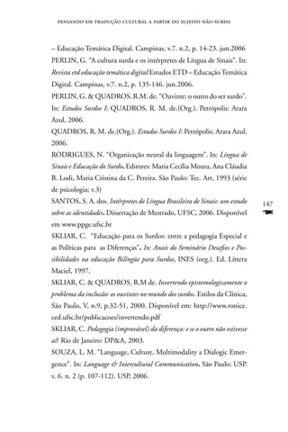 pensando em tradução cultural a partir do sujeito não-surd0



– Educação Temática Digital. Campinas, v.7. n.2, p. 14-23. jun.2006
PERLIn, G. “A cultura surda e os intérpretes de Língua de Sinais”. In:
Revista etd educação temática digital Estudos ETD – Educação Temática
Digital. Campinas, v.7. n.2, p. 135-146. jun.2006.
PERLIn, G.  QUADROS, R.M. de. “Ouvinte: o outro do ser surdo”.
In: Estudos Surdos I: QUADROS, R. M. de.(Org.). Petrópolis: Arara
Azul, 2006.
QUADROS, R. M. de.(Org.). Estudos Surdos I: Petrópolis: Arara Azul,
2006.
RODRIGUES, n. “Organização neural da linguagem”. In: Língua de
Sinais e Educação do Surdo. Editores: Maria Cecília Moura, Ana Cláudia
B. Lodi, Maria Cristina da C. Pereira. São Paulo: Tec. Art, 1993 (série
de psicologia; v.3)
SAnTOS, S. A. dos. Intérpretes de Língua Brasileira de Sinais: um estudo     147
sobre as identidades. Dissertação de Mestrado, UFSC, 2006. Disponível        F
em www.ppge.ufsc.br
SKLIAR, C. “Educação para os Surdos: entre a pedagogia Especial e
as Políticas para as Diferenças”. In: Anais do Seminário Desafios e Pos-
sibilidades na educação Bilíngüe para Surdos, InES (org.). Ed. Líttera
Maciel, 1997.
SKLIAR, C.  QUADROS, R.M de. Invertendo epistemologicamente o
problema da inclusão: os ouvintes no mundo dos surdos. Estilos da Clínica,
São Paulo, V, n.9, p.32-51, 2000. Disponível em: http://www.ronice.
ced.ufsc.br/publicacoes/invertendo.pdf
SKLIAR, C. Pedagogia (improvável) da diferença: e se o outro não estivesse
aí? Rio de Janeiro: DPA, 2003.
SOUZA, L. M. “Language, Culture, Multimodality a Dialogic Emer-
gence”. In: Language  Intercultural Communication. São Paulo: USP.
v. 6. n. 2 (p. 107-112). USP, 2006.
 
