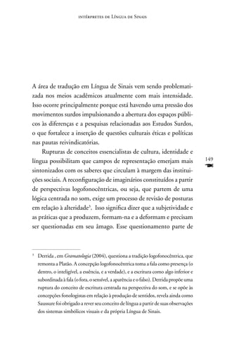 intérpretes de Língua de Sinais




A área de tradução em Língua de Sinais vem sendo problemati-
zada nos meios acadêmicos atualmente com mais intensidade.
Isso ocorre principalmente porque está havendo uma pressão dos
movimentos surdos impulsionando a abertura dos espaços públi-
cos às diferenças e a pesquisas relacionadas aos Estudos Surdos,
o que fortalece a inserção de questões culturais éticas e políticas
nas pautas reivindicatórias.
    Rupturas de conceitos essencialistas de cultura, identidade e
língua possibilitam que campos de representação emerjam mais                              149

sintonizados com os saberes que circulam à margem das institui-
                                                                                          F
ções sociais. A reconfiguração de imaginários constituídos a partir
de perspectivas logofonocêntricas, ou seja, que partem de uma
lógica centrada no som, exige um processo de revisão de posturas
em relação à alteridade3. Isso significa dizer que a subjetividade e
as práticas que a produzem, formam-na e a deformam e precisam
ser questionadas em seu âmago. Esse questionamento parte de



3
    Derrida , em Gramatologia (2004), questiona a tradição logofonocêntrica, que
    remonta a Platão. A concepção logofonocêntrica toma a fala como presença (o
    dentro, o inteligível, a essência, e a verdade), e a escritura como algo inferior e
    subordinada à fala (o fora, o sensível, a aparência e o falso). Derrida propõe uma
    ruptura do conceito de escritura centrada na perspectiva do som, e se opõe às
    concepções fonologistas em relação à produção de sentidos, revela ainda como
    Saussure foi obrigado a rever seu conceito de língua a partir de suas observações
    dos sistemas simbólicos visuais e da própria Língua de Sinais.
 