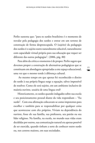 mudanças estruturais para uma inclusão ética




Perlin sustenta que: “para os surdos brasileiros é o momento de
resvalar pela pedagogia dos surdos e entrar em um terreno de
construção de forma despreocupada. O (sujeito) da pedagogia
dos surdos é o sujeito outro naturalmente educável, naturalmente
com capacidade virtual própria para sua educação que requer ser
diferente das outras pedagogias”. (2006, pág. 80)
    Para além da crítica o momento é de propor. Perlin sugere que
devemos propor a construção de alternativas pedagógicas que se
                                                                    15
constituam em abordagens apropriadas a este espaço educacional,
uma vez que o mesmo tende à diferença cultural.
                                                                    F
     Ao mesmo tempo em que apenas foi reconhecido o direito
do surdo à sua própria língua surge a equação, talvez impossível
de resolver. Como ele será sujeito, em um ambiente inclusivo de
maioria ouvinte, usuária de uma língua oral?
    Historicamente, os surdos quando indagados sobre sua escola
e seu posicionamento pessoal diante da vida respondiam – “Eu
surdo”. Com essa afirmação colocavam-se como impotentes para
escolher e também para se responsabilizar por qualquer coisa
que acontecesse com eles próprios. Viviam na dependência do
ouvinte, fosse ele sua família, sua professora, seu patrão ou seu
líder religioso. na família, na escola, no mundo suas vidas eram
decididas por outros, sua comunicação natural era apenas possível
de ser exercida, quando tinham a sorte de conhecer outro surdo
ou, nos centros maiores, em suas sociedades.
 