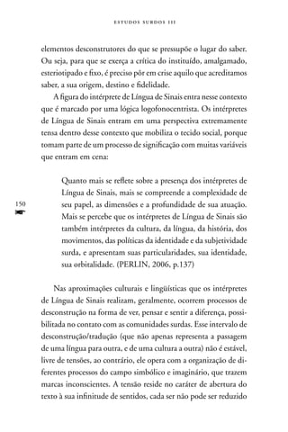 estudos surdos 11i



      elementos desconstrutores do que se pressupõe o lugar do saber.
      Ou seja, para que se exerça a crítica do instituído, amalgamado,
      esteriotipado e fixo, é preciso pôr em crise aquilo que acreditamos
      saber, a sua origem, destino e fidelidade.
          A figura do intérprete de Língua de Sinais entra nesse contexto
      que é marcado por uma lógica logofonocentrista. Os intérpretes
      de Língua de Sinais entram em uma perspectiva extremamente
      tensa dentro desse contexto que mobiliza o tecido social, porque
      tomam parte de um processo de significação com muitas variáveis
      que entram em cena:

            Quanto mais se reflete sobre a presença dos intérpretes de
            Língua de Sinais, mais se compreende a complexidade de
150         seu papel, as dimensões e a profundidade de sua atuação.
f           Mais se percebe que os intérpretes de Língua de Sinais são
            também intérpretes da cultura, da língua, da história, dos
            movimentos, das políticas da identidade e da subjetividade
            surda, e apresentam suas particularidades, sua identidade,
            sua orbitalidade. (PERLIn, 2006, p.137)

           nas aproximações culturais e lingüísticas que os intérpretes
      de Língua de Sinais realizam, geralmente, ocorrem processos de
      desconstrução na forma de ver, pensar e sentir a diferença, possi-
      bilitada no contato com as comunidades surdas. Esse intervalo de
      desconstrução/tradução (que não apenas representa a passagem
      de uma língua para outra, e de uma cultura a outra) não é estável,
      livre de tensões, ao contrário, ele opera com a organização de di-
      ferentes processos do campo simbólico e imaginário, que trazem
      marcas inconscientes. A tensão reside no caráter de abertura do
      texto à sua infinitude de sentidos, cada ser não pode ser reduzido
 