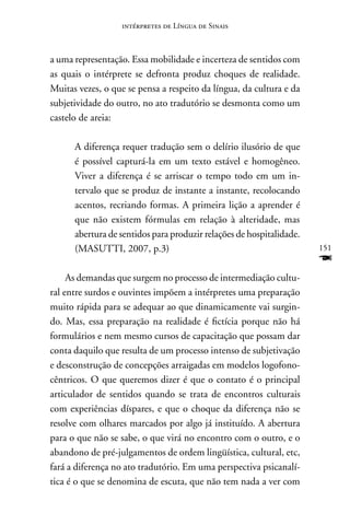 intérpretes de Língua de Sinais



a uma representação. Essa mobilidade e incerteza de sentidos com
as quais o intérprete se defronta produz choques de realidade.
Muitas vezes, o que se pensa a respeito da língua, da cultura e da
subjetividade do outro, no ato tradutório se desmonta como um
castelo de areia:

      A diferença requer tradução sem o delírio ilusório de que
      é possível capturá-la em um texto estável e homogêneo.
      Viver a diferença é se arriscar o tempo todo em um in-
      tervalo que se produz de instante a instante, recolocando
      acentos, recriando formas. A primeira lição a aprender é
      que não existem fórmulas em relação à alteridade, mas
      abertura de sentidos para produzir relações de hospitalidade.
      (MASUTTI, 2007, p.3)                                            151
                                                                      F
     As demandas que surgem no processo de intermediação cultu-
ral entre surdos e ouvintes impõem a intérpretes uma preparação
muito rápida para se adequar ao que dinamicamente vai surgin-
do. Mas, essa preparação na realidade é fictícia porque não há
formulários e nem mesmo cursos de capacitação que possam dar
conta daquilo que resulta de um processo intenso de subjetivação
e desconstrução de concepções arraigadas em modelos logofono-
cêntricos. O que queremos dizer é que o contato é o principal
articulador de sentidos quando se trata de encontros culturais
com experiências díspares, e que o choque da diferença não se
resolve com olhares marcados por algo já instituído. A abertura
para o que não se sabe, o que virá no encontro com o outro, e o
abandono de pré-julgamentos de ordem lingüística, cultural, etc,
fará a diferença no ato tradutório. Em uma perspectiva psicanalí-
tica é o que se denomina de escuta, que não tem nada a ver com
 