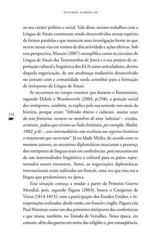 estudos surdos 11i



      ao seu caráter político e social. Vale dizer, muitos trabalhos com a
      Língua de Sinais continuam sendo desenvolvidos nessas espécies
      de frentes paralelas e que merecem uma investigação frente ao que
      ocorre nessas vias em termos de discursividade e ações efetivas. Sob
      essa perspectiva, Masutti (2007) exemplifica como os circuitos de
      Língua de Sinais das Testemunhas de Jeová e o seu projeto de ex-
      portação cultural e lingüística dos EUA como articuladores, dentro
      daquela organização, de um arcabouço tradutório desenvolvido
      no contato com a comunidade surda contribui para a formação
      de intérpretes de Língua de Sinais.
           Se recuarmos no tempo veremos que durante o Iluminismo,
      segundo Delisle e Woodsworth (2003, p.258), a posição social
      dos intérpretes, também, se explica pela sua omissão nos anais da
154
      história, porque eram: “híbridos étnicos e culturais, muitas vezes
f     do sexo feminino, escravos ou membros de uma ‘subcasta’ – cristãos,
      armênios, judeus que viviam na Índia britânica, por exemplo, (Roditi,
      1982, p.6) -, esses intermediários não recebiam nos registros históricos
      o tratamento que mereciam”. Já na Idade Média, de acordo com os
      mesmos autores, os encontros diplomáticos marcaram a presença
      dos intérpretes de línguas orais em conferências, pois necessitavam
      de um intermediador lingüístico e cultural para os países repre-
      sentados nesses encontros. Antes, as negociações diplomáticas
      internacionais eram realizadas em francês, uma vez que essa era a
      língua que predominava na época.
           Essa situação começa a mudar a partir da Primeira Guerra
      Mundial, pois, segundo Pagura (2003), houve o Congresso de
      Viena (1814-1815), com a participação dos Estados Unidos, e in-
      terpretações realizadas, desde então, em francês e inglês. Pagura cita
      Paul Mantoux como um dos primeiros intérpretes das conferências
      e que atuou, também, no Tratado de Versalhes. nessa época, era
      comum, além das guerras em nome das religiões e, por conseqüência,
 