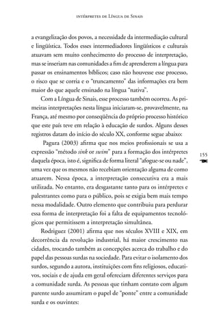 intérpretes de Língua de Sinais



a evangelização dos povos, a necessidade da intermediação cultural
e lingüística. Todos esses intermediadores lingüísticos e culturais
atuavam sem muito conhecimento do processo de interpretação,
mas se inseriam nas comunidades a fim de aprenderem a língua para
passar os ensinamentos bíblicos; caso não houvesse esse processo,
o risco que se corria e o “truncamento” das informações era bem
maior do que aquele ensinado na língua “nativa”.
     Com a Língua de Sinais, esse processo também ocorreu. As pri-
meiras interpretações nesta língua iniciaram-se, provavelmente, na
França, até mesmo por conseqüência do próprio processo histórico
que este país teve em relação à educação de surdos. Alguns desses
registros datam do início do século XX, conforme segue abaixo:
      Pagura (2003) afirma que nos meios profissionais se usa a
expressão “método sink or swim” para a formação dos intérpretes          155
daquela época, isto é, significa de forma literal “afogue-se ou nade”,   F
uma vez que os mesmos não recebiam orientação alguma de como
atuarem. nessa época, a interpretação consecutiva era a mais
utilizada. no entanto, era desgastante tanto para os intérpretes e
palestrantes como para o público, pois se exigia bem mais tempo
nessa modalidade. Outro elemento que contribuiu para perdurar
essa forma de interpretação foi a falta de equipamentos tecnoló-
gicos que permitissem a interpretação simultânea.
     Rodriguez (2001) afirma que nos séculos XVIII e XIX, em
decorrência da revolução industrial, há maior crescimento nas
cidades, trocando também as concepções acerca do trabalho e do
papel das pessoas surdas na sociedade. Para evitar o isolamento dos
surdos, segundo a autora, instituições com fins religiosos, educati-
vos, sociais e de ajuda em geral ofereciam diferentes serviços para
a comunidade surda. As pessoas que tinham contato com algum
parente surdo assumiram o papel de “ponte” entre a comunidade
surda e os ouvintes:
 