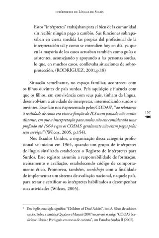 intérpretes de Língua de Sinais



         Estos “intérpretes” trabajaban para el bien de la comunidad
         sin recibir ningún pago a cambio. Sus funciones sobrepa-
         saban en cierta medida las propias del profesional de la
         interpretación tal y como se entendien hoy en día, ya que
         en la mayoría de los casos actuaban también como guías o
         asistentes, aconsejando y apoyando a las personas sordas,
         lo que, en muchos casos, conllevaba situaciones de sobre-
         protección. (RODRÍGUEZ, 2001,p.18)

    Situação semelhante, no espaço familiar, aconteceu com
os filhos ouvintes de pais surdos. Pela aquisição e fluência com
que os filhos, em convivência com seus pais, tinham da língua,
desenvolviam a atividade de interpretar, intermediando surdos e
ouvintes. Esse fato nos é apresentado pelos CODAS4, “ao relatarem
à realidade de como era vista a função do ILS num passado não muito                       157

distante, em que a interpretação para surdos não era considerada uma                      F
profissão até 1964 e que os CODAS geralmente não eram pagos pelos
seus serviços” (Wilcox, 2005, p.154).
    nos Estados Unidos, a organização dessa categoria profis-
sional se iniciou em 1964, quando um grupo de intérpretes
de língua sinalizada estabeleceu o Registro de Intérpretes para
Surdos. Esse registro assumiu a responsabilidade de formação,
treinamento e avaliação, estabelecendo código de comporta-
mento ético. Promoveu, também, workshops com a finalidade
de implementar um sistema de avaliação nacional, naquele país,
para testar e certificar os intérpretes habilitados a desempenhar
suas atividades (Wilcox, 2005).



4
    Em inglês essa sigla significa “Children of Deaf Adults”, isto é, filhos de adultos
    surdos. Sobre a temática Quadros e Masutti (2007) escrevem o artigo “CODAS bra-
    sileiros: Libras e Português em zonas de contato”, em Estudos Surdos II (2007).
 