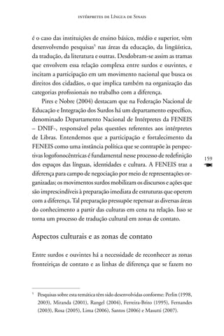 intérpretes de Língua de Sinais



é o caso das instituições de ensino básico, médio e superior, vêm
desenvolvendo pesquisas5 nas áreas da educação, da lingüística,
da tradução, da literatura e outras. Desdobram-se assim as tramas
que envolvem essa relação complexa entre surdos e ouvintes, e
incitam a participação em um movimento nacional que busca os
direitos dos cidadãos, o que implica também na organização das
categorias profissionais no trabalho com a diferença.
     Pires e nobre (2004) destacam que na Federação nacional de
Educação e Integração dos Surdos há um departamento específico,
denominado Departamento nacional de Intérpretes da FEnEIS
– DnIF-, responsável pelas questões referentes aos intérpretes
de Libras. Entendemos que a participação e fortalecimento da
FEnEIS como uma instância política que se contrapõe às perspec-
tivas logofonocêntricas é fundamental nesse processo de redefinição                159
dos espaços das línguas, identidades e cultura. A FEnEIS traz a                    F
diferença para campo de negociação por meio de representações or-
ganizadas; os movimentos surdos mobilizam os discursos e ações que
são imprescindíveis à preparação imediata de estruturas que operem
com a diferença. Tal preparação pressupõe repensar as diversas áreas
do conhecimento a partir das culturas em cena na relação. Isso se
torna um processo de tradução cultural em zonas de contato.

Aspectos culturais e as zonas de contato

Entre surdos e ouvintes há a necessidade de reconhecer as zonas
fronteiriças de contato e as linhas de diferença que se fazem no



5
    Pesquisas sobre esta temática têm sido desenvolvidas conforme: Perlin (1998,
    2003), Miranda (2001), Rangel (2004), Ferreira-Brito (1995), Fernandes
    (2003), Rosa (2005), Lima (2006), Santos (2006) e Masutti (2007).
 