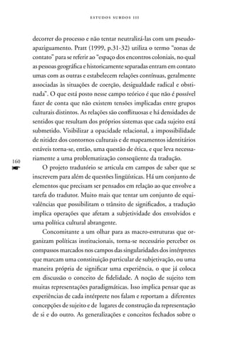 estudos surdos 11i



      decorrer do processo e não tentar neutralizá-las com um pseudo-
      apaziguamento. Pratt (1999, p.31-32) utiliza o termo “zonas de
      contato” para se referir ao “espaço dos encontros coloniais, no qual
      as pessoas geográfica e historicamente separadas entram em contato
      umas com as outras e estabelecem relações contínuas, geralmente
      associadas às situações de coerção, desigualdade radical e obsti-
      nada”. O que está posto nesse campo teórico é que não é possível
      fazer de conta que não existem tensões implicadas entre grupos
      culturais distintos. As relações são conflituosas e há densidades de
      sentidos que resultam dos próprios sistemas que cada sujeito está
      submetido. Visibilizar a opacidade relacional, a impossibilidade
      de nitidez dos contornos culturais e de mapeamentos identitários
      estáveis torna-se, então, uma questão de ética, e que leva necessa-
160
      riamente a uma problematização conseqüente da tradução.
f         O projeto tradutório se articula em campos de saber que se
      inscrevem para além de questões lingüísticas. Há um conjunto de
      elementos que precisam ser pensados em relação ao que envolve a
      tarefa do tradutor. Muito mais que tentar um conjunto de equi-
      valências que possibilitam o trânsito de significados, a tradução
      implica operações que afetam a subjetividade dos envolvidos e
      uma política cultural abrangente.
          Concomitante a um olhar para as macro-estruturas que or-
      ganizam políticas institucionais, torna-se necessário perceber os
      compassos marcados nos campos das singularidades dos intérpretes
      que marcam uma constituição particular de subjetivação, ou uma
      maneira própria de significar uma experiência, o que já coloca
      em discussão o conceito de fidelidade. A noção de sujeito tem
      muitas representações paradigmáticas. Isso implica pensar que as
      experiências de cada intérprete nos falam e reportam a diferentes
      concepções de sujeito e de lugares de construção da representação
      de si e do outro. As generalizações e conceitos fechados sobre o
 