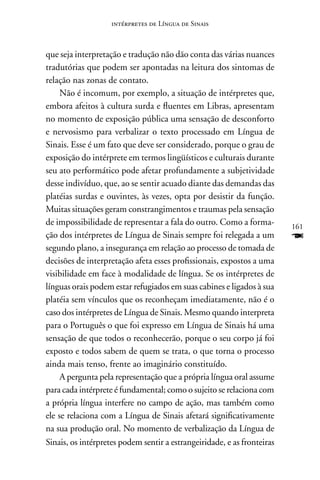 intérpretes de Língua de Sinais



que seja interpretação e tradução não dão conta das várias nuances
tradutórias que podem ser apontadas na leitura dos sintomas de
relação nas zonas de contato.
     não é incomum, por exemplo, a situação de intérpretes que,
embora afeitos à cultura surda e fluentes em Libras, apresentam
no momento de exposição pública uma sensação de desconforto
e nervosismo para verbalizar o texto processado em Língua de
Sinais. Esse é um fato que deve ser considerado, porque o grau de
exposição do intérprete em termos lingüísticos e culturais durante
seu ato performático pode afetar profundamente a subjetividade
desse indivíduo, que, ao se sentir acuado diante das demandas das
platéias surdas e ouvintes, às vezes, opta por desistir da função.
Muitas situações geram constrangimentos e traumas pela sensação
de impossibilidade de representar a fala do outro. Como a forma-         161
ção dos intérpretes de Língua de Sinais sempre foi relegada a um         F
segundo plano, a insegurança em relação ao processo de tomada de
decisões de interpretação afeta esses profissionais, expostos a uma
visibilidade em face à modalidade de língua. Se os intérpretes de
línguas orais podem estar refugiados em suas cabines e ligados à sua
platéia sem vínculos que os reconheçam imediatamente, não é o
caso dos intérpretes de Língua de Sinais. Mesmo quando interpreta
para o Português o que foi expresso em Língua de Sinais há uma
sensação de que todos o reconhecerão, porque o seu corpo já foi
exposto e todos sabem de quem se trata, o que torna o processo
ainda mais tenso, frente ao imaginário constituído.
     A pergunta pela representação que a própria língua oral assume
para cada intérprete é fundamental; como o sujeito se relaciona com
a própria língua interfere no campo de ação, mas também como
ele se relaciona com a Língua de Sinais afetará significativamente
na sua produção oral. no momento de verbalização da Língua de
Sinais, os intérpretes podem sentir a estrangeiridade, e as fronteiras
 