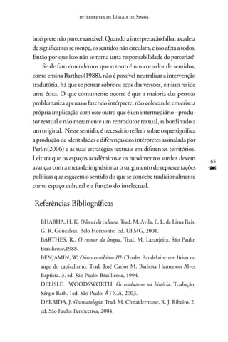 intérpretes de Língua de Sinais



intérprete não parece razoável. Quando a interpretação falha, a cadeia
de significantes se rompe, os sentidos não circulam, e isso afeta a todos.
Então por que isso não se torna uma responsabilidade de parcerias?
     Se de fato entendemos que o texto é um corredor de sentidos,
como ensina Barthes (1988), não é possível neutralizar a intervenção
tradutória, há que se pensar sobre os ecos das versões, e nisso reside
uma ética. O que comumente ocorre é que a maioria das pessoas
problematiza apenas o fazer do intérprete, não colocando em crise a
própria implicação com esse outro que é um intermediário - produ-
tor textual e não meramente um reprodutor textual, subordinado a
um original. nesse sentido, é necessário refletir sobre o que significa
a produção de identidades e diferenças dos intérpretes assinalada por
Perlin(2006) e as suas estratégias textuais em diferentes territórios.
Leitura que os espaços acadêmicos e os movimentos surdos devem               165
avançar com a meta de impulsionar o surgimento de representações             F
políticas que esgaçem o sentido do que se concebe tradicionalmente
como espaço cultural e a função do intelectual.

Referências Bibliográficas

   BHABHA, H. K. O local da cultura. Trad. M. ávila, E. L. de Lima Reis,
   G. R. Gonçalves. Belo Horizonte: Ed. UFMG, 2001.
   BARTHES, R.. O rumor da língua. Trad. M. Laranjeira. São Paulo:
   Brasiliense,1988.
   BEnJAMIn, W. Obras escolhidas III: Charles Baudelaire: um lírico no
   auge do capitalismo. Trad. José Carlos M. Barbosa Hemerson Alves
   Baptista. 3. ed. São Paulo: Brasiliense, 1994.
   DELISLE , WOODSWORTH. Os tradutores na história. Tradução:
   Sérgio Bath. 1ed. São Paulo: áTICA, 2003.
   DERRIDA, J. Gramatologia. Trad. M. Chnaidermane, R. J. Ribeiro. 2.
   ed. São Paulo: Perspectiva, 2004.
 