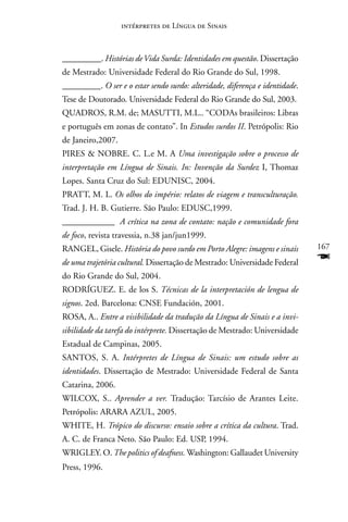 intérpretes de Língua de Sinais



_________. Histórias de Vida Surda: Identidades em questão. Dissertação
de Mestrado: Universidade Federal do Rio Grande do Sul, 1998.
_________. O ser e o estar sendo surdo: alteridade, diferença e identidade.
Tese de Doutorado. Universidade Federal do Rio Grande do Sul, 2003.
QUADROS, R.M. de; MASUTTI, M.L.. “CODAs brasileiros: Libras
e português em zonas de contato”. In Estudos surdos II. Petrópolis: Rio
de Janeiro,2007.
PIRES  nOBRE. C. L.e M. A Uma investigação sobre o processo de
interpretação em Língua de Sinais. In: Invenção da Surdez I, Thomaz
Lopes. Santa Cruz do Sul: EDUnISC, 2004.
PRATT, M. L. Os olhos do império: relatos de viagem e transculturação.
Trad. J. H. B. Gutierre. São Paulo: EDUSC,1999.
____________ A crítica na zona de contato: nação e comunidade fora
de foco, revista travessia, n.38 jan/jun1999.
RAnGEL, Gisele. História do povo surdo em Porto Alegre: imagens e sinais      167
de uma trajetória cultural. Dissertação de Mestrado: Universidade Federal     F
do Rio Grande do Sul, 2004.
RODRÍGUEZ. E. de los S. Técnicas de la interpretación de lengua de
signos. 2ed. Barcelona: CnSE Fundación, 2001.
ROSA, A.. Entre a visibilidade da tradução da Língua de Sinais e a invi-
sibilidade da tarefa do intérprete. Dissertação de Mestrado: Universidade
Estadual de Campinas, 2005.
SAnTOS, S. A. Intérpretes de Língua de Sinais: um estudo sobre as
identidades. Dissertação de Mestrado: Universidade Federal de Santa
Catarina, 2006.
WILCOX, S.. Aprender a ver. Tradução: Tarcísio de Arantes Leite.
Petrópolis: ARARA AZUL, 2005.
WHITE, H. Trópico do discurso: ensaio sobre a crítica da cultura. Trad.
A. C. de Franca neto. São Paulo: Ed. USP, 1994.
WRIGLEY. O. The politics of deafness. Washington: Gallaudet University
Press, 1996.
 