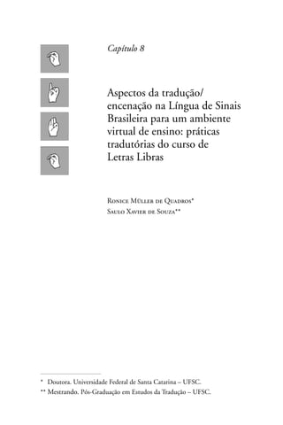 Capítulo 8



                      Aspectos da tradução/
                      encenação na Língua de Sinais
                      Brasileira para um ambiente
                      virtual de ensino: práticas
                      tradutórias do curso de
                      Letras Libras


                      Ronice Müller de Quadros*
                      Saulo Xavier de Souza**




* Doutora. Universidade Federal de Santa Catarina – UFSC.
** Mestrando. Pós-Graduação em Estudos da Tradução – UFSC.
 