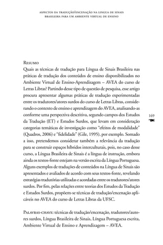 aspectos da tradução/encenação na lingua de sinais
             brasileira para um ambiente virtual de ensino




Resumo
Quais as técnicas de tradução para Língua de Sinais Brasileira nas
práticas de tradução dos conteúdos de ensino disponibilizados no
Ambiente Virtual de Ensino-Aprendizagem – AVEA do curso de
Letras Libras? Partindo desse tipo de questão de pesquisa, esse artigo
procura apresentar algumas práticas de tradução experimentadas
entre os tradutores/atores surdos do curso de Letras Libras, conside-
rando o contexto de ensino e aprendizagem do AVEA, analisando-as
conforme uma perspectiva descritiva, segundo campos dos Estudos             169
da Tradução (ET) e Estudos Surdos, que levam em consideração                F
categorias temáticas de investigação como “efeitos de modalidade”
(Quadros, 2006) e “fidelidade” (Gile, 1995), por exemplo. Somado
a isso, pretendemos considerar também a relevância da tradução
para se construir espaços híbridos interculturais, pois, no caso desse
curso, a Língua Brasileira de Sinais é a língua de instrução, embora
ainda os textos-fonte estejam na versão escrita da Língua Portuguesa.
Alguns exemplos de traduções de conteúdos na Língua de Sinais são
apresentados e avaliados de acordo com seus textos-fonte, revelando
estratégias tradutórias utilizadas e acordadas entre os tradutores/atores
surdos. Por fim, pelas relações entre teorias dos Estudos da Tradução
e Estudos Surdos, propõem-se técnicas de tradução/encenação apli-
cáveis no AVEA do curso de Letras Libras da UFSC.

Palavras-chave: técnicas de tradução/encenação, tradutores/auto-
res surdos, Língua Brasileira de Sinais, Língua Portuguesa escrita,
Ambiente Virtual de Ensino e Aprendizagem – AVEA.
 