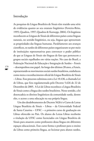 estudos surdos 11i



      Introdução

      As pesquisas da Língua Brasileira de Sinais têm trazido uma série
      de evidências quanto ao seu estatuto lingüístico (Ferreira-Brito,
      1995; Quadros, 1997; Quadros  Karnopp, 2004). Os lingüistas
      reconhecem as Línguas de Sinais de diferentes países como línguas
      naturais, no sentido lingüístico, ou seja, línguas que apresentam
      as propriedades das línguas humanas. Paralelamente aos avanços
      científicos, os surdos de diferentes países organizaram-se por meio
      de instituições representativas para convencer o poder público
      de que as Línguas de Sinais são línguas de fato que pertencem a
      grupos sociais espalhados em várias nações. no caso do Brasil, a
      Federação nacional de Educação e Integração de Surdos – Feneis
170   – desempenhou esse papel. Ao longo dos últimos 20 anos, a Feneis,
f     representando os movimentos sociais surdos brasileiros, estabeleceu
      como meta o reconhecimento oficial da Língua Brasileira de Sinais
      – Libras. Esse processo culminou com a Lei 10.436, a chamada Lei
      de Libras, que fora regulamentada pelo Decreto 5.626 de 22 de
      Dezembro de 2005. A Lei de Libras reconhece a Língua Brasileira
      de Sinais como a língua dos surdos brasileiros. nesse sentido, a lei
      desencadeia os direitos lingüísticos da comunidade surda, dentre
      eles, o acesso a uma educação na sua própria língua.
           Um dos desdobramentos do Decreto 5626 é o Curso de Letras
      Língua Brasileira de Sinais – Libras – da Universidade Federal
      de Santa Catarina – UFSC – o primeiro curso de graduação em
      Libras oferecido no País. Os alunos do Letras Libras receberão
      a titulação da UFSC como licenciados em Língua Brasileira de
      Sinais para atuarem como professores dessa língua em diferentes
      espaços educacionais. Esse curso forma o professor para o ensino
      da Libras como primeira língua, ao lecionar para alunos surdos,
 