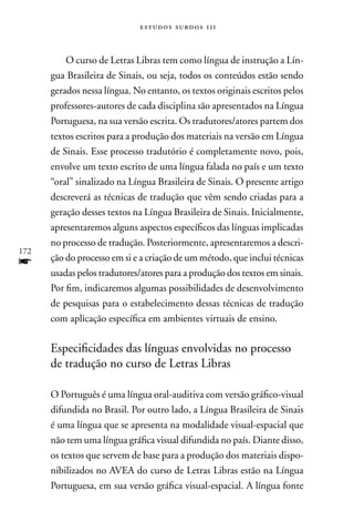 estudos surdos 11i



          O curso de Letras Libras tem como língua de instrução a Lín-
      gua Brasileira de Sinais, ou seja, todos os conteúdos estão sendo
      gerados nessa língua. no entanto, os textos originais escritos pelos
      professores-autores de cada disciplina são apresentados na Língua
      Portuguesa, na sua versão escrita. Os tradutores/atores partem dos
      textos escritos para a produção dos materiais na versão em Língua
      de Sinais. Esse processo tradutório é completamente novo, pois,
      envolve um texto escrito de uma língua falada no país e um texto
      “oral” sinalizado na Língua Brasileira de Sinais. O presente artigo
      descreverá as técnicas de tradução que vêm sendo criadas para a
      geração desses textos na Língua Brasileira de Sinais. Inicialmente,
      apresentaremos alguns aspectos específicos das línguas implicadas
      no processo de tradução. Posteriormente, apresentaremos a descri-
172
f     ção do processo em si e a criação de um método, que inclui técnicas
      usadas pelos tradutores/atores para a produção dos textos em sinais.
      Por fim, indicaremos algumas possibilidades de desenvolvimento
      de pesquisas para o estabelecimento dessas técnicas de tradução
      com aplicação específica em ambientes virtuais de ensino.

      Especificidades das línguas envolvidas no processo
      de tradução no curso de Letras Libras

      O Português é uma língua oral-auditiva com versão gráfico-visual
      difundida no Brasil. Por outro lado, a Língua Brasileira de Sinais
      é uma língua que se apresenta na modalidade visual-espacial que
      não tem uma língua gráfica visual difundida no país. Diante disso,
      os textos que servem de base para a produção dos materiais dispo-
      nibilizados no AVEA do curso de Letras Libras estão na Língua
      Portuguesa, em sua versão gráfica visual-espacial. A língua fonte
 
