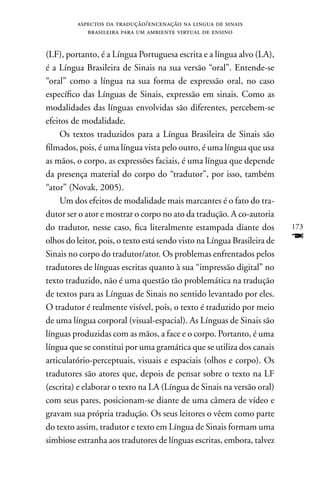 aspectos da tradução/encenação na lingua de sinais
            brasileira para um ambiente virtual de ensino


(LF), portanto, é a Língua Portuguesa escrita e a língua alvo (LA),
é a Língua Brasileira de Sinais na sua versão “oral”. Entende-se
“oral” como a língua na sua forma de expressão oral, no caso
específico das Línguas de Sinais, expressão em sinais. Como as
modalidades das línguas envolvidas são diferentes, percebem-se
efeitos de modalidade.
    Os textos traduzidos para a Língua Brasileira de Sinais são
filmados, pois, é uma língua vista pelo outro, é uma língua que usa
as mãos, o corpo, as expressões faciais, é uma língua que depende
da presença material do corpo do “tradutor”, por isso, também
“ator” (novak, 2005).
    Um dos efeitos de modalidade mais marcantes é o fato do tra-
dutor ser o ator e mostrar o corpo no ato da tradução. A co-autoria
do tradutor, nesse caso, fica literalmente estampada diante dos           173
olhos do leitor, pois, o texto está sendo visto na Língua Brasileira de   F
Sinais no corpo do tradutor/ator. Os problemas enfrentados pelos
tradutores de línguas escritas quanto à sua “impressão digital” no
texto traduzido, não é uma questão tão problemática na tradução
de textos para as Línguas de Sinais no sentido levantado por eles.
O tradutor é realmente visível, pois, o texto é traduzido por meio
de uma língua corporal (visual-espacial). As Línguas de Sinais são
línguas produzidas com as mãos, a face e o corpo. Portanto, é uma
língua que se constitui por uma gramática que se utiliza dos canais
articulatório-perceptuais, visuais e espaciais (olhos e corpo). Os
tradutores são atores que, depois de pensar sobre o texto na LF
(escrita) e elaborar o texto na LA (Língua de Sinais na versão oral)
com seus pares, posicionam-se diante de uma câmera de vídeo e
gravam sua própria tradução. Os seus leitores o vêem como parte
do texto assim, tradutor e texto em Língua de Sinais formam uma
simbiose estranha aos tradutores de línguas escritas, embora, talvez
 