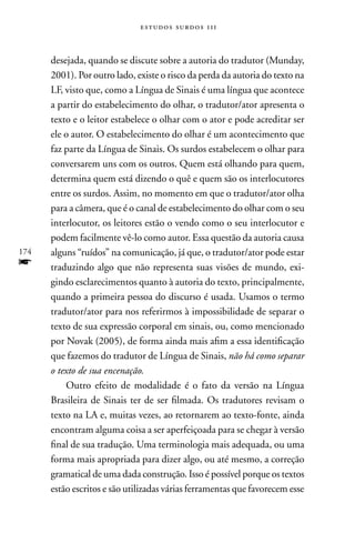 estudos surdos 11i



      desejada, quando se discute sobre a autoria do tradutor (Munday,
      2001). Por outro lado, existe o risco da perda da autoria do texto na
      LF, visto que, como a Língua de Sinais é uma língua que acontece
      a partir do estabelecimento do olhar, o tradutor/ator apresenta o
      texto e o leitor estabelece o olhar com o ator e pode acreditar ser
      ele o autor. O estabelecimento do olhar é um acontecimento que
      faz parte da Língua de Sinais. Os surdos estabelecem o olhar para
      conversarem uns com os outros. Quem está olhando para quem,
      determina quem está dizendo o quê e quem são os interlocutores
      entre os surdos. Assim, no momento em que o tradutor/ator olha
      para a câmera, que é o canal de estabelecimento do olhar com o seu
      interlocutor, os leitores estão o vendo como o seu interlocutor e
      podem facilmente vê-lo como autor. Essa questão da autoria causa
174   alguns “ruídos” na comunicação, já que, o tradutor/ator pode estar
f     traduzindo algo que não representa suas visões de mundo, exi-
      gindo esclarecimentos quanto à autoria do texto, principalmente,
      quando a primeira pessoa do discurso é usada. Usamos o termo
      tradutor/ator para nos referirmos à impossibilidade de separar o
      texto de sua expressão corporal em sinais, ou, como mencionado
      por novak (2005), de forma ainda mais afim a essa identificação
      que fazemos do tradutor de Língua de Sinais, não há como separar
      o texto de sua encenação.
          Outro efeito de modalidade é o fato da versão na Língua
      Brasileira de Sinais ter de ser filmada. Os tradutores revisam o
      texto na LA e, muitas vezes, ao retornarem ao texto-fonte, ainda
      encontram alguma coisa a ser aperfeiçoada para se chegar à versão
      final de sua tradução. Uma terminologia mais adequada, ou uma
      forma mais apropriada para dizer algo, ou até mesmo, a correção
      gramatical de uma dada construção. Isso é possível porque os textos
      estão escritos e são utilizadas várias ferramentas que favorecem esse
 