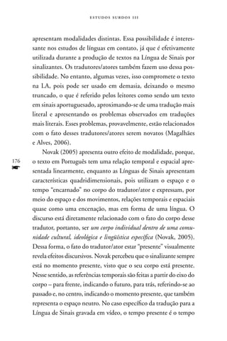 estudos surdos 11i



      apresentam modalidades distintas. Essa possibilidade é interes-
      sante nos estudos de línguas em contato, já que é efetivamente
      utilizada durante a produção de textos na Língua de Sinais por
      sinalizantes. Os tradutores/atores também fazem uso dessa pos-
      sibilidade. no entanto, algumas vezes, isso compromete o texto
      na LA, pois pode ser usado em demasia, deixando o mesmo
      truncado, o que é referido pelos leitores como sendo um texto
      em sinais aportuguesado, aproximando-se de uma tradução mais
      literal e apresentando os problemas observados em traduções
      mais literais. Esses problemas, provavelmente, estão relacionados
      com o fato desses tradutores/atores serem novatos (Magalhães
      e Alves, 2006).
           novak (2005) apresenta outro efeito de modalidade, porque,
176   o texto em Português tem uma relação temporal e espacial apre-
f     sentada linearmente, enquanto as Línguas de Sinais apresentam
      características quadridimensionais, pois utilizam o espaço e o
      tempo “encarnado” no corpo do tradutor/ator e expressam, por
      meio do espaço e dos movimentos, relações temporais e espaciais
      quase como uma encenação, mas em forma de uma língua. O
      discurso está diretamente relacionado com o fato do corpo desse
      tradutor, portanto, ser um corpo individual dentro de uma comu-
      nidade cultural, ideológica e lingüística específica (novak, 2005).
      Dessa forma, o fato do tradutor/ator estar “presente” visualmente
      revela efeitos discursivos. novak percebeu que o sinalizante sempre
      está no momento presente, visto que o seu corpo está presente.
      nesse sentido, as referências temporais são feitas a partir do eixo do
      corpo – para frente, indicando o futuro, para trás, referindo-se ao
      passado e, no centro, indicando o momento presente, que também
      representa o espaço neutro. no caso específico da tradução para a
      Língua de Sinais gravada em vídeo, o tempo presente é o tempo
 