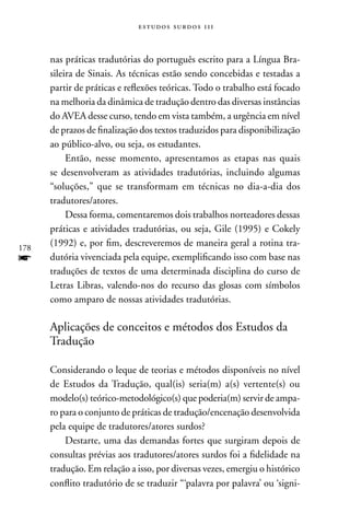 estudos surdos 11i



      nas práticas tradutórias do português escrito para a Língua Bra-
      sileira de Sinais. As técnicas estão sendo concebidas e testadas a
      partir de práticas e reflexões teóricas. Todo o trabalho está focado
      na melhoria da dinâmica de tradução dentro das diversas instâncias
      do AVEA desse curso, tendo em vista também, a urgência em nível
      de prazos de finalização dos textos traduzidos para disponibilização
      ao público-alvo, ou seja, os estudantes.
           Então, nesse momento, apresentamos as etapas nas quais
      se desenvolveram as atividades tradutórias, incluindo algumas
      “soluções,” que se transformam em técnicas no dia-a-dia dos
      tradutores/atores.
           Dessa forma, comentaremos dois trabalhos norteadores dessas
      práticas e atividades tradutórias, ou seja, Gile (1995) e Cokely
178
      (1992) e, por fim, descreveremos de maneira geral a rotina tra-
f     dutória vivenciada pela equipe, exemplificando isso com base nas
      traduções de textos de uma determinada disciplina do curso de
      Letras Libras, valendo-nos do recurso das glosas com símbolos
      como amparo de nossas atividades tradutórias.

      Aplicações de conceitos e métodos dos Estudos da
      Tradução

      Considerando o leque de teorias e métodos disponíveis no nível
      de Estudos da Tradução, qual(is) seria(m) a(s) vertente(s) ou
      modelo(s) teórico-metodológico(s) que poderia(m) servir de ampa-
      ro para o conjunto de práticas de tradução/encenação desenvolvida
      pela equipe de tradutores/atores surdos?
          Destarte, uma das demandas fortes que surgiram depois de
      consultas prévias aos tradutores/atores surdos foi a fidelidade na
      tradução. Em relação a isso, por diversas vezes, emergiu o histórico
      conflito tradutório de se traduzir “‘palavra por palavra’ ou ‘signi-
 