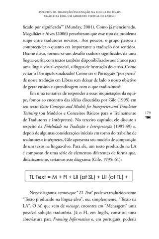 aspectos da tradução/encenação na lingua de sinais
            brasileira para um ambiente virtual de ensino


ficado por significado’” (Munday, 2001). Como já mencionado,
Magalhães e Alves (2006) perceberam que esse tipo de problema
surge entre tradutores novatos. Aos poucos, o grupo passou a
compreender o quanto era importante a tradução dos sentidos.
Diante disso, tornou-se um desafio traduzir significados de uma
língua escrita com textos também disponibilizados aos alunos para
uma língua visual-espacial, a língua de instrução do curso. Como
evitar o Português sinalizado? Como ter o Português “por perto”
de nossa tradução em Libras sem deixar de lado o nosso objetivo
de gerar ensino e aprendizagem com o que traduzimos?
    Em uma tentativa de responder a essas inquietações da equi-
pe, fomos ao encontro das idéias discutidas por Gile (1995) em
seu texto Basic Concepts and Models for Interpreter and Translator
Training (ou Modelos e Conceitos Básicos para o Treinamento          179
de Tradutores e Intérpretes). no terceiro capítulo, ele discute a    F
respeito da Fidelidade na Tradução e Interpretação (1995:49) e,
depois de algumas considerações iniciais em torno do trabalho de
tradutores e intérpretes, Gile apresenta seu modelo de composição
de um texto na língua-alvo. Para ele, um texto produzido na LA
é composto de uma série de elementos diferentes de forma que,
didaticamente, teríamos este diagrama (Gile, 1995: 61):




    nesse diagrama, temos que “TL Text” pode ser traduzido como
“Texto produzido na língua-alvo”, ou, simplesmente, “Texto na
LA”. O M, que vem de message, encontra em “Mensagem” uma
possível solução tradutória. Já o FI, em Inglês, constitui uma
abreviatura para Framing Information e, em português, poderia
 