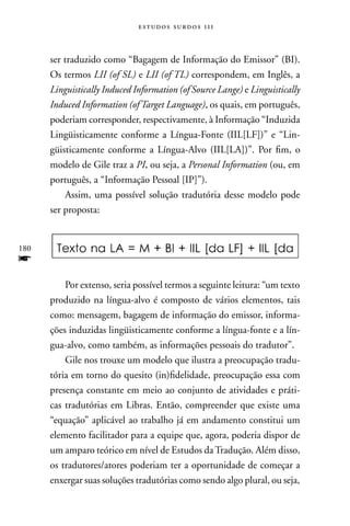estudos surdos 11i



      ser traduzido como “Bagagem de Informação do Emissor” (BI).
      Os termos LII (of SL) e LII (of TL) correspondem, em Inglês, a
      Linguistically Induced Information (of Source Lange) e Linguistically
      Induced Information (of Target Language), os quais, em português,
      poderiam corresponder, respectivamente, à Informação “Induzida
      Lingüisticamente conforme a Língua-Fonte (IIL[LF])” e “Lin-
      güisticamente conforme a Língua-Alvo (IIL[LA])”. Por fim, o
      modelo de Gile traz a PI, ou seja, a Personal Information (ou, em
      português, a “Informação Pessoal [IP]”).
          Assim, uma possível solução tradutória desse modelo pode
      ser proposta:


180
f
          Por extenso, seria possível termos a seguinte leitura: “um texto
      produzido na língua-alvo é composto de vários elementos, tais
      como: mensagem, bagagem de informação do emissor, informa-
      ções induzidas lingüisticamente conforme a língua-fonte e a lín-
      gua-alvo, como também, as informações pessoais do tradutor”.
          Gile nos trouxe um modelo que ilustra a preocupação tradu-
      tória em torno do quesito (in)fidelidade, preocupação essa com
      presença constante em meio ao conjunto de atividades e práti-
      cas tradutórias em Libras. Então, compreender que existe uma
      “equação” aplicável ao trabalho já em andamento constitui um
      elemento facilitador para a equipe que, agora, poderia dispor de
      um amparo teórico em nível de Estudos da Tradução. Além disso,
      os tradutores/atores poderiam ter a oportunidade de começar a
      enxergar suas soluções tradutórias como sendo algo plural, ou seja,
 