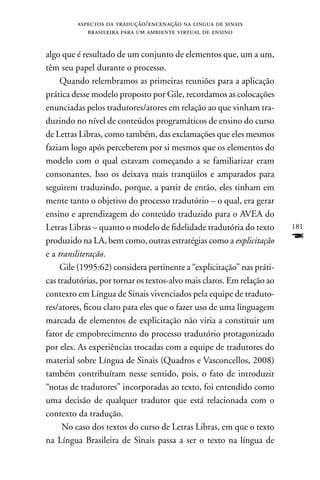 aspectos da tradução/encenação na lingua de sinais
            brasileira para um ambiente virtual de ensino


algo que é resultado de um conjunto de elementos que, um a um,
têm seu papel durante o processo.
     Quando relembramos as primeiras reuniões para a aplicação
prática desse modelo proposto por Gile, recordamos as colocações
enunciadas pelos tradutores/atores em relação ao que vinham tra-
duzindo no nível de conteúdos programáticos de ensino do curso
de Letras Libras, como também, das exclamações que eles mesmos
faziam logo após perceberem por si mesmos que os elementos do
modelo com o qual estavam começando a se familiarizar eram
consonantes. Isso os deixava mais tranqüilos e amparados para
seguirem traduzindo, porque, a partir de então, eles tinham em
mente tanto o objetivo do processo tradutório – o qual, era gerar
ensino e aprendizagem do conteúdo traduzido para o AVEA do
Letras Libras – quanto o modelo de fidelidade tradutória do texto       181
produzido na LA, bem como, outras estratégias como a explicitação       F
e a transliteração.
     Gile (1995:62) considera pertinente a “explicitação” nas práti-
cas tradutórias, por tornar os textos-alvo mais claros. Em relação ao
contexto em Língua de Sinais vivenciados pela equipe de traduto-
res/atores, ficou claro para eles que o fazer uso de uma linguagem
marcada de elementos de explicitação não viria a constituir um
fator de empobrecimento do processo tradutório protagonizado
por eles. As experiências trocadas com a equipe de tradutores do
material sobre Língua de Sinais (Quadros e Vasconcellos, 2008)
também contribuíram nesse sentido, pois, o fato de introduzir
“notas de tradutores” incorporadas ao texto, foi entendido como
uma decisão de qualquer tradutor que está relacionada com o
contexto da tradução.
     no caso dos textos do curso de Letras Libras, em que o texto
na Língua Brasileira de Sinais passa a ser o texto na língua de
 