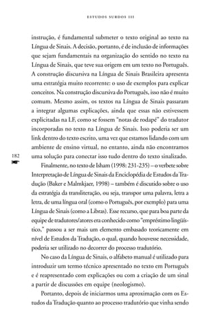 estudos surdos 11i



      instrução, é fundamental submeter o texto original ao texto na
      Língua de Sinais. A decisão, portanto, é de inclusão de informações
      que sejam fundamentais na organização do sentido no texto na
      Língua de Sinais, que teve sua origem em um texto no Português.
      A construção discursiva na Língua de Sinais Brasileira apresenta
      uma estratégia muito recorrente: o uso de exemplos para explicar
      conceitos. na construção discursiva do Português, isso não é muito
      comum. Mesmo assim, os textos na Língua de Sinais passaram
      a integrar algumas explicações, ainda que essas não estivessem
      explicitadas na LF, como se fossem “notas de rodapé” do tradutor
      incorporadas no texto na Língua de Sinais. Isso poderia ser um
      link dentro do texto escrito, uma vez que estamos lidando com um
      ambiente de ensino virtual, no entanto, ainda não encontramos
182   uma solução para conectar isso tudo dentro do texto sinalizado.
f          Finalmente, no texto de Isham (1998: 231-235) – o verbete sobre
      Interpretação de Língua de Sinais da Enciclopédia de Estudos da Tra-
      dução (Baker e Malmkjaer, 1998) – também é discutido sobre o uso
      da estratégia da transliteração, ou seja, transpor uma palavra, letra a
      letra, de uma língua oral (como o Português, por exemplo) para uma
      Língua de Sinais (como a Libras). Esse recurso, que para boa parte da
      equipe de tradutores/atores era conhecido como “empréstimo lingüís-
      tico,” passou a ser mais um elemento embasado teoricamente em
      nível de Estudos da Tradução, o qual, quando houvesse necessidade,
      poderia ser utilizado no decorrer do processo tradutório.
           no caso da Língua de Sinais, o alfabeto manual é utilizado para
      introduzir um termo técnico apresentado no texto em Português
      e é reapresentado com explicações ou com a criação de um sinal
      a partir de discussões em equipe (neologismo).
           Portanto, depois de iniciarmos uma aproximação com os Es-
      tudos da Tradução quanto ao processo tradutório que vinha sendo
 