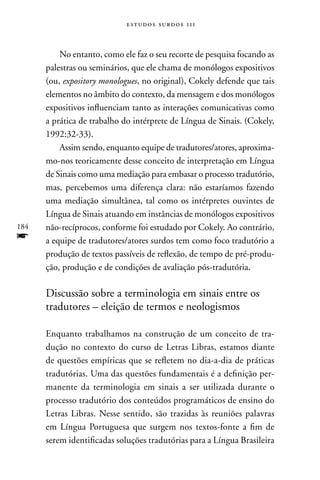 estudos surdos 11i



          no entanto, como ele faz o seu recorte de pesquisa focando as
      palestras ou seminários, que ele chama de monólogos expositivos
      (ou, expository monologues, no original), Cokely defende que tais
      elementos no âmbito do contexto, da mensagem e dos monólogos
      expositivos influenciam tanto as interações comunicativas como
      a prática de trabalho do intérprete de Língua de Sinais. (Cokely,
      1992:32-33).
          Assim sendo, enquanto equipe de tradutores/atores, aproxima-
      mo-nos teoricamente desse conceito de interpretação em Língua
      de Sinais como uma mediação para embasar o processo tradutório,
      mas, percebemos uma diferença clara: não estaríamos fazendo
      uma mediação simultânea, tal como os intérpretes ouvintes de
      Língua de Sinais atuando em instâncias de monólogos expositivos
184   não-recíprocos, conforme foi estudado por Cokely. Ao contrário,
f     a equipe de tradutores/atores surdos tem como foco tradutório a
      produção de textos passíveis de reflexão, de tempo de pré-produ-
      ção, produção e de condições de avaliação pós-tradutória.

      Discussão sobre a terminologia em sinais entre os
      tradutores – eleição de termos e neologismos

      Enquanto trabalhamos na construção de um conceito de tra-
      dução no contexto do curso de Letras Libras, estamos diante
      de questões empíricas que se refletem no dia-a-dia de práticas
      tradutórias. Uma das questões fundamentais é a definição per-
      manente da terminologia em sinais a ser utilizada durante o
      processo tradutório dos conteúdos programáticos de ensino do
      Letras Libras. nesse sentido, são trazidas às reuniões palavras
      em Língua Portuguesa que surgem nos textos-fonte a fim de
      serem identificadas soluções tradutórias para a Língua Brasileira
 