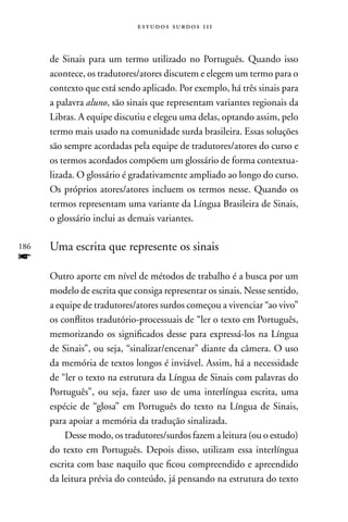 estudos surdos 11i



      de Sinais para um termo utilizado no Português. Quando isso
      acontece, os tradutores/atores discutem e elegem um termo para o
      contexto que está sendo aplicado. Por exemplo, há três sinais para
      a palavra aluno, são sinais que representam variantes regionais da
      Libras. A equipe discutiu e elegeu uma delas, optando assim, pelo
      termo mais usado na comunidade surda brasileira. Essas soluções
      são sempre acordadas pela equipe de tradutores/atores do curso e
      os termos acordados compõem um glossário de forma contextua-
      lizada. O glossário é gradativamente ampliado ao longo do curso.
      Os próprios atores/atores incluem os termos nesse. Quando os
      termos representam uma variante da Língua Brasileira de Sinais,
      o glossário inclui as demais variantes.

186   Uma escrita que represente os sinais
f
      Outro aporte em nível de métodos de trabalho é a busca por um
      modelo de escrita que consiga representar os sinais. nesse sentido,
      a equipe de tradutores/atores surdos começou a vivenciar “ao vivo”
      os conflitos tradutório-processuais de “ler o texto em Português,
      memorizando os significados desse para expressá-los na Língua
      de Sinais”, ou seja, “sinalizar/encenar” diante da câmera. O uso
      da memória de textos longos é inviável. Assim, há a necessidade
      de “ler o texto na estrutura da Língua de Sinais com palavras do
      Português”, ou seja, fazer uso de uma interlíngua escrita, uma
      espécie de “glosa” em Português do texto na Língua de Sinais,
      para apoiar a memória da tradução sinalizada.
          Desse modo, os tradutores/surdos fazem a leitura (ou o estudo)
      do texto em Português. Depois disso, utilizam essa interlíngua
      escrita com base naquilo que ficou compreendido e apreendido
      da leitura prévia do conteúdo, já pensando na estrutura do texto
 
