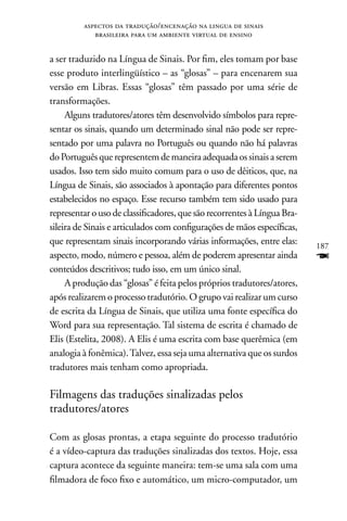 aspectos da tradução/encenação na lingua de sinais
            brasileira para um ambiente virtual de ensino


a ser traduzido na Língua de Sinais. Por fim, eles tomam por base
esse produto interlingüístico – as “glosas” – para encenarem sua
versão em Libras. Essas “glosas” têm passado por uma série de
transformações.
     Alguns tradutores/atores têm desenvolvido símbolos para repre-
sentar os sinais, quando um determinado sinal não pode ser repre-
sentado por uma palavra no Português ou quando não há palavras
do Português que representem de maneira adequada os sinais a serem
usados. Isso tem sido muito comum para o uso de dêiticos, que, na
Língua de Sinais, são associados à apontação para diferentes pontos
estabelecidos no espaço. Esse recurso também tem sido usado para
representar o uso de classificadores, que são recorrentes à Língua Bra-
sileira de Sinais e articulados com configurações de mãos específicas,
que representam sinais incorporando várias informações, entre elas:       187
aspecto, modo, número e pessoa, além de poderem apresentar ainda          F
conteúdos descritivos; tudo isso, em um único sinal.
     A produção das “glosas” é feita pelos próprios tradutores/atores,
após realizarem o processo tradutório. O grupo vai realizar um curso
de escrita da Língua de Sinais, que utiliza uma fonte específica do
Word para sua representação. Tal sistema de escrita é chamado de
Elis (Estelita, 2008). A Elis é uma escrita com base querêmica (em
analogia à fonêmica). Talvez, essa seja uma alternativa que os surdos
tradutores mais tenham como apropriada.

Filmagens das traduções sinalizadas pelos
tradutores/atores

Com as glosas prontas, a etapa seguinte do processo tradutório
é a vídeo-captura das traduções sinalizadas dos textos. Hoje, essa
captura acontece da seguinte maneira: tem-se uma sala com uma
filmadora de foco fixo e automático, um micro-computador, um
 