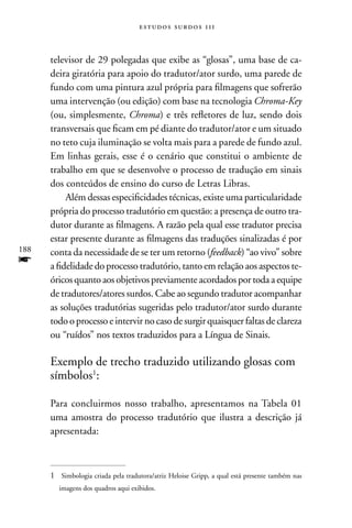 estudos surdos 11i



      televisor de 29 polegadas que exibe as “glosas”, uma base de ca-
      deira giratória para apoio do tradutor/ator surdo, uma parede de
      fundo com uma pintura azul própria para filmagens que sofrerão
      uma intervenção (ou edição) com base na tecnologia Chroma-Key
      (ou, simplesmente, Chroma) e três refletores de luz, sendo dois
      transversais que ficam em pé diante do tradutor/ator e um situado
      no teto cuja iluminação se volta mais para a parede de fundo azul.
      Em linhas gerais, esse é o cenário que constitui o ambiente de
      trabalho em que se desenvolve o processo de tradução em sinais
      dos conteúdos de ensino do curso de Letras Libras.
           Além dessas especificidades técnicas, existe uma particularidade
      própria do processo tradutório em questão: a presença de outro tra-
      dutor durante as filmagens. A razão pela qual esse tradutor precisa
      estar presente durante as filmagens das traduções sinalizadas é por
188   conta da necessidade de se ter um retorno (feedback) “ao vivo” sobre
f     a fidelidade do processo tradutório, tanto em relação aos aspectos te-
      óricos quanto aos objetivos previamente acordados por toda a equipe
      de tradutores/atores surdos. Cabe ao segundo tradutor acompanhar
      as soluções tradutórias sugeridas pelo tradutor/ator surdo durante
      todo o processo e intervir no caso de surgir quaisquer faltas de clareza
      ou “ruídos” nos textos traduzidos para a Língua de Sinais.

      Exemplo de trecho traduzido utilizando glosas com
      símbolos1:

      Para concluirmos nosso trabalho, apresentamos na Tabela 01
      uma amostra do processo tradutório que ilustra a descrição já
      apresentada:



      1 Simbologia criada pela tradutora/atriz Heloise Gripp, a qual está presente também nas
         imagens dos quadros aqui exibidos.
 