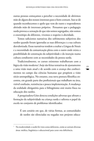 mudanças estruturais para uma inclusão ética



outras pessoas começamos a perceber a necessidade de abrirmos
mão de alguns dos nossos interesses para o bem-comum. Isso se dá
quando reconhecemos o apelo que vem do outro e respondemos
abrindo mão de interesses próprios. Pensamos que a pedagogia
surda provoca a sensação de que não somos segregados, não somos
o estereótipo do diferente, vivemos o respeito à alteridade.
    Temos suficientes narrativas dos sofrimentos subjetivos dos
surdos quando foram ignoradas as suas diferenças e a sua cultura
desvalorizada. Essas narrativas tendem a exaltar a Língua de Sinais
e a necessidade da comunicação plena com o outro onde exista a
possibilidade de construção da subjetividade e da inserção numa
cultura condizente com as necessidades da pessoa surda.
    Tradicionalmente, os cursos existentes trabalhavam com a
lógica da visão moderna1; hoje são feitas tentativas de ajustamento              19
a uma visão mais atual e de acordo com o avanço dos conheci-                     F
mentos no campo das ciências humanas que propõem a visão
sócio-antropológica. no entanto, essa nova postura filosófica en-
contra, em grande parte dos profissionais que trabalham na área,
visível confusão, resistências e pouca implementação. A mudança
da oralidade obrigatória para o bilingüismo está muito fraca na
educação dos surdos.
    A pesquisadora Góes detecta condições adversas que afetam a
formação da subjetividade na criança surda e salienta o papel da
escola no conjunto de problemas identificados:

        É um cenário em que, de várias formas, as comunidades
        de surdos são silenciadas ou negadas nos projetos educa-



1
    na modernidade o surdo foi visto como deficiente, então se uniram diversas
    áreas: médica, lingüística e educacional para curar esta deficiência.
 