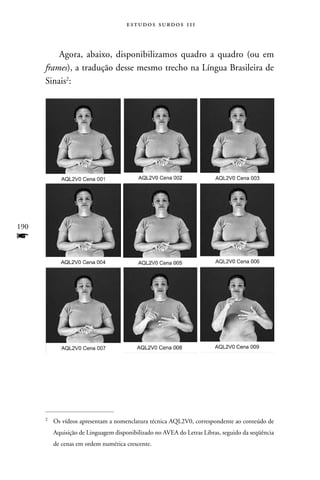 estudos surdos 11i



          Agora, abaixo, disponibilizamos quadro a quadro (ou em
      frames), a tradução desse mesmo trecho na Língua Brasileira de
      Sinais2:




190
f




      2
          Os vídeos apresentam a nomenclatura técnica AQL2V0, correspondente ao conteúdo de
          Aquisição de Linguagem disponibilizado no AVEA do Letras Libras, seguido da seqüência
          de cenas em ordem numérica crescente.
 