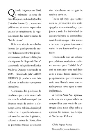 Q      uando lançamos em 2006
       o primeiro volume da
Série Pesquisas em Estudos Surdos
                                       são abordados nos artigos de
                                       surdos e ouvintes.
                                          Todos sabemos que tantos
(Estudos Surdos I), o momento          anos de preconceito não serão
político era de muita expectativa      apagados sem muito esforço con-
quanto ao cumprimento da regu-         junto e trabalho individual de
lamentação das determinações da        cada participante da comunidade
“Lei de Libras”.                       surda brasileira, que reúne surdos
   Dois anos depois, o trabalho        e ouvintes comprometidos com o
intenso dos participantes do pro-      sonho de um futuro melhor para
jeto “Educação de Surdos: profes-      todos.
sores surdos, professores bilíngües       Temos ainda mais um volume
e intérpretes da Língua de Sinais”     para publicar e a cada dia se confir-
coordenado pela professora Ronice      ma a certeza que a “Lei de Libras”
Müller de Quadros e executado na       está se tornando uma realidade
UFSC (financiado pela CAPES/           com a ajuda desses incansáveis
PROESP) já produziu mais dois          pesquisadores, que certamente
volumes de reflexões e propostas       estão contribuindo com seus es-
inovadoras.                            tudos para as novas ações a serem
   A avaliação dos processos de        implantadas.
mudança que estão ocorrendo               A Editora Arara Azul agradece
nas salas de aula de nosso país em     mais uma vez a oportunidade de
diversos níveis de ensino, a dis-      compartilhar com vocês da con-
cussão sobre a política educacional    strução desse novo olhar sobre a
inclusiva, o aprofundamento            questão dos surdos, sua Língua
teórico sobre questões lingüísticas,   de Sinais e sua Cultura!
culturais e outras da Libras, além
de propostas práticas de atuação          Clélia Regina Ramos
                                          Gerente Editorial Arara Azul
 