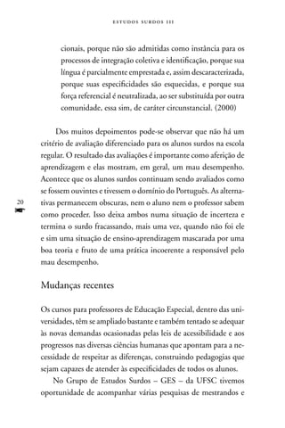estudos surdos 11i



           cionais, porque não são admitidas como instância para os
           processos de integração coletiva e identificação, porque sua
           língua é parcialmente emprestada e, assim descaracterizada,
           porque suas especificidades são esquecidas, e porque sua
           força referencial é neutralizada, ao ser substituída por outra
           comunidade, essa sim, de caráter circunstancial. (2000)

          Dos muitos depoimentos pode-se observar que não há um
     critério de avaliação diferenciado para os alunos surdos na escola
     regular. O resultado das avaliações é importante como aferição de
     aprendizagem e elas mostram, em geral, um mau desempenho.
     Acontece que os alunos surdos continuam sendo avaliados como
     se fossem ouvintes e tivessem o domínio do Português. As alterna-
20   tivas permanecem obscuras, nem o aluno nem o professor sabem
f    como proceder. Isso deixa ambos numa situação de incerteza e
     termina o surdo fracassando, mais uma vez, quando não foi ele
     e sim uma situação de ensino-aprendizagem mascarada por uma
     boa teoria e fruto de uma prática incoerente a responsável pelo
     mau desempenho.

     Mudanças recentes

     Os cursos para professores de Educação Especial, dentro das uni-
     versidades, têm se ampliado bastante e também tentado se adequar
     às novas demandas ocasionadas pelas leis de acessibilidade e aos
     progressos nas diversas ciências humanas que apontam para a ne-
     cessidade de respeitar as diferenças, construindo pedagogias que
     sejam capazes de atender às especificidades de todos os alunos.
         no Grupo de Estudos Surdos – GES – da UFSC tivemos
     oportunidade de acompanhar várias pesquisas de mestrandos e
 