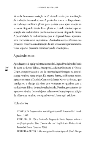estudos surdos 11i



      fórmula, bem como a criação de técnicas de apoio para a realização
      da tradução, foram descritas. A partir dos textos na língua-fonte,
      os tradutores utilizam glosas para realizar uma aproximação ao
      texto na Língua de Sinais. Essas glosas servem de referência para a
      atuação do tradutor/ator que filmará o texto na Língua de Sinais.
      A possibilidade de traduzir textos para a Língua de Sinais apresenta
      uma relevância social importante. Os estudos sobre as técnicas e os
      processos envolvidos na tradução de um texto escrito para um texto
      visual-espacial precisam continuar sendo investigadas.

      Agradecimentos

      Agradecemos à equipe de tradutores de Língua Brasileira de Sinais
206   do curso de Letras Libras, em especial, a Rimar Romano e Heloise
f     Gripp, que autorizaram o uso de suas traduções/imagens na pesqui-
      sa que resultou nesse artigo. Da mesma forma, ratificamos nossos
      agradecimentos a Daniela Carneiro Moraes Xavier de Souza, que
      configurou o design das tiras que receberam os quadros com a
      tradução em Libras do trecho selecionado. Por fim, gostaríamos de
      agradecer ainda a Lucas de Jesus pela sua colaboração para a edição
      de vídeo que resultou nos quadros em Libras aqui exibidos.

      Referências

         COKELY, D. Interpretation: a sociolinguistic model. Burtonsville: Linstok
         Press, 1992.
         ESTELITA, M. ELis - Escrita das Línguas de Sinais: Proposta teórica e
         verificação prática. Tese (Doutorado em Lingüística) - Universidade
         Federal de Santa Catarina. 2008.
         FERREIRA-BRITO, L. Por uma gramática das Línguas de Sinais. Tempo
 