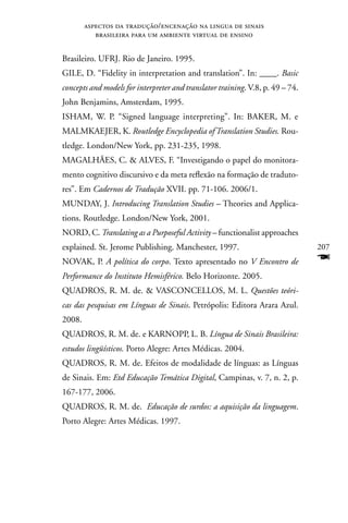 aspectos da tradução/encenação na lingua de sinais
           brasileira para um ambiente virtual de ensino


Brasileiro. UFRJ. Rio de Janeiro. 1995.
GILE, D. “Fidelity in interpretation and translation”. In: ____. Basic
concepts and models for interpreter and translator training. V.8, p. 49 – 74.
John Benjamins, Amsterdam, 1995.
ISHAM, W. P. “Signed language interpreting”. In: BAKER, M. e
MALMKAEJER, K. Routledge Encyclopedia of Translation Studies. Rou-
tledge. London/new York, pp. 231-235, 1998.
MAGALHãES, C.  ALVES, F. “Investigando o papel do monitora-
mento cognitivo discursivo e da meta reflexão na formação de traduto-
res”. Em Cadernos de Tradução XVII. pp. 71-106. 2006/1.
MUnDAY, J. Introducing Translation Studies – Theories and Applica-
tions. Routledge. London/new York, 2001.
nORD, C. Translating as a Purposeful Activity – functionalist approaches
explained. St. Jerome Publishing. Manchester, 1997.                             207
nOVAK, P. A política do corpo. Texto apresentado no V Encontro de               F
Performance do Instituto Hemisférico. Belo Horizonte. 2005.
QUADROS, R. M. de.  VASCOnCELLOS, M. L. Questões teóri-
cas das pesquisas em Línguas de Sinais. Petrópolis: Editora Arara Azul.
2008.
QUADROS, R. M. de. e KARnOPP, L. B. Língua de Sinais Brasileira:
estudos lingüísticos. Porto Alegre: Artes Médicas. 2004.
QUADROS, R. M. de. Efeitos de modalidade de línguas: as Línguas
de Sinais. Em: Etd Educação Temática Digital, Campinas, v. 7, n. 2, p.
167-177, 2006.
QUADROS, R. M. de. Educação de surdos: a aquisição da linguagem.
Porto Alegre: Artes Médicas. 1997.
 