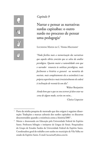 Capítulo 9

                          narrar e pensar as narrativas
                          surdas capixabas: o outro
                          surdo no processo de pensar
                          uma pedagogia1

                          Lucyenne Matos da C. Vieira-Machado


                          “Nada facilita mais a memorização das narrativas
                          que aquela sóbria concisão que as salva da análise
                          psicológica. Quanto maior a naturalidade com que
                          o narrador renuncia às sutilezas psicológicas, mais
                          facilmente a história se gravará na memória do
                          ouvinte, mais completamente ela se assimilará à sua
                          própria experiência e mais irresistivelmente ele cederá
                          à inclinação de recontá-la um dia”.
                                                             Walter Benjamim
                          Ainda bem que o que eu vou escrever já deve estar na
                          certa de algum modo, escrito em mim...
                                                              Clarice Lispector



1
    Parte da minha pesquisa de mestrado que deu origem à seguinte disser-
    tação: Traduções e marcas culturais dos surdos capixabas: os discursos
    desconstruídos quando a resistência conta a história/2007 .
2
    Mestre e doutoranda em Educação pela Universidade Federal do Espírito
    Santo. Professora bilíngüe e intérprete de Língua de Sinais. Pesquisadora
    do Grupo de Estudos Surdos da Universidade Federal do Espírito Santo.
    Coordenadora geral do trabalho com surdos no município de Vila Velha no
    estado do Espírito Santo. E-mail: luczarina@yahoo.com.br.
 