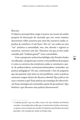 narrar e pensar as narrativas surdas capixabas




Resumo
O objetivo principal deste artigo é mostrar um recorte da minha
pesquisa de dissertação de mestrado que tem como temática
desconstruir velhas narrativas por meio das narrativas surdas ca-
pixabas de resistência. E não busca “dar voz” aos surdos ou uma
“voz” autêntica à comunidade, mas, sim, desvelar e registrar as
narrativas, conversar com eles. narrativas tais que já vêm sendo
contadas pela “tradição gestual”3 nessa comunidade.
     Com a perspectiva teórico/metodológica dos Estudos Surdos                     209

em educação, a pergunta que resume o meu problema de pesquisa
                                                                                   F
é: como as narrativas das resistências surdas se constituem a par-
tir de poderes/saberes ouvintistas/colonizadores instituídos nas
práticas pedagógicas? Ou seja, continuando a lista de perguntas
que não queriam calar junto ao meu problema: como as práticas
resistentes surgem dentro do discurso colonial? Que práticas são
essas e resistem a quê? Essas práticas são estratégias de sobrevivên-
cia? Essas estratégias são construídas a partir de que práticas? Que
histórias e que discursos essas práticas desconstroem?




3
    A tradição gestual a que me refiro, trata-se de uma coletânea de histórias
    contadas e vivenciadas pelos surdos que se tornam mitos, lendas e até mesmo,
    se repetem como se fossem do narrador. Geralmente essas histórias são muito
    parecidas e são contadas por surdos no Estado todo.
 