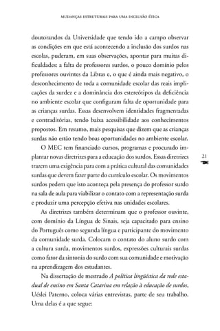 mudanças estruturais para uma inclusão ética



doutorandos da Universidade que tendo ido a campo observar
as condições em que está acontecendo a inclusão dos surdos nas
escolas, puderam, em suas observações, apontar para muitas di-
ficuldades: a falta de professores surdos, o pouco domínio pelos
professores ouvintes da Libras e, o que é ainda mais negativo, o
desconhecimento de toda a comunidade escolar das reais impli-
cações da surdez e a dominância dos estereótipos da deficiência
no ambiente escolar que configuram falta de oportunidade para
as crianças surdas. Essas desenvolvem identidades fragmentadas
e contraditórias, tendo baixa acessibilidade aos conhecimentos
propostos. Em resumo, mais pesquisas que dizem que as crianças
surdas não estão tendo boas oportunidades no ambiente escolar.
    O MEC tem financiado cursos, programas e procurado im-
plantar novas diretrizes para a educação dos surdos. Essas diretrizes   21
trazem uma exigência para com a prática cultural das comunidades        F
surdas que devem fazer parte do currículo escolar. Os movimentos
surdos pedem que isto aconteça pela presença do professor surdo
na sala de aula para viabilizar o contato com a representação surda
e produzir uma percepção efetiva nas unidades escolares.
    As diretrizes também determinam que o professor ouvinte,
com domínio da Língua de Sinais, seja capacitado para ensino
do Português como segunda língua e participante do movimento
da comunidade surda. Colocam o contato do aluno surdo com
a cultura surda, movimentos surdos, expressões culturais surdas
como fator da sintonia do surdo com sua comunidade e motivação
na aprendizagem dos estudantes.
    na dissertação de mestrado A política lingüística da rede esta-
dual de ensino em Santa Catarina em relação à educação de surdos,
Uéslei Paterno, coloca várias entrevistas, parte de seu trabalho.
Uma delas é a que segue:
 