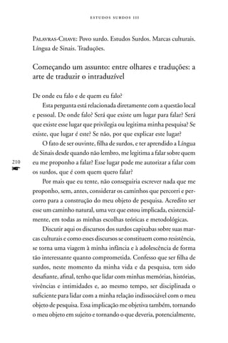 estudos surdos 11i



      Palavras-Chave: Povo surdo. Estudos Surdos. Marcas culturais.
      Língua de Sinais. Traduções.

      Começando um assunto: entre olhares e traduções: a
      arte de traduzir o intraduzível

      De onde eu falo e de quem eu falo?
           Esta pergunta está relacionada diretamente com a questão local
      e pessoal. De onde falo? Será que existe um lugar para falar? Será
      que existe esse lugar que privilegia ou legitima minha pesquisa? Se
      existe, que lugar é este? Se não, por que explicar este lugar?
           O fato de ser ouvinte, filha de surdos, e ter aprendido a Língua
      de Sinais desde quando não lembro, me legitima a falar sobre quem
210   eu me proponho a falar? Esse lugar pode me autorizar a falar com
f     os surdos, que é com quem quero falar?
           Por mais que eu tente, não conseguiria escrever nada que me
      proponho, sem, antes, considerar os caminhos que percorri e per-
      corro para a construção do meu objeto de pesquisa. Acredito ser
      esse um caminho natural, uma vez que estou implicada, existencial-
      mente, em todas as minhas escolhas teóricas e metodológicas.
           Discutir aqui os discursos dos surdos capixabas sobre suas mar-
      cas culturais e como esses discursos se constituem como resistência,
      se torna uma viagem à minha infância e à adolescência de forma
      tão interessante quanto comprometida. Confesso que ser filha de
      surdos, neste momento da minha vida e da pesquisa, tem sido
      desafiante, afinal, tenho que lidar com minhas memórias, histórias,
      vivências e intimidades e, ao mesmo tempo, ser disciplinada o
      suficiente para lidar com a minha relação indissociável com o meu
      objeto de pesquisa. Essa implicação me objetiva também, tornando
      o meu objeto em sujeito e tornando o que deveria, potencialmente,
 