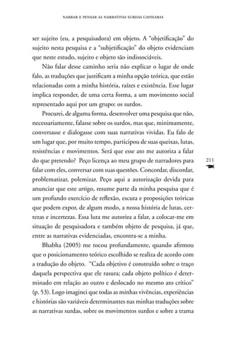 narrar e pensar as narrativas surdas capixabas



ser sujeito (eu, a pesquisadora) em objeto. A “objetificação” do
sujeito nesta pesquisa e a “subjetificação” do objeto evidenciam
que neste estudo, sujeito e objeto são indissociáveis.
     não falar desse caminho seria não explicar o lugar de onde
falo, as traduções que justificam a minha opção teórica, que estão
relacionadas com a minha história, raízes e existência. Esse lugar
implica responder, de uma certa forma, a um movimento social
representado aqui por um grupo: os surdos.
     Procurei, de alguma forma, desenvolver uma pesquisa que não,
necessariamente, falasse sobre os surdos, mas que, minimamente,
conversasse e dialogasse com suas narrativas vividas. Eu falo de
um lugar que, por muito tempo, participou de suas queixas, lutas,
resistências e movimentos. Será que esse ato me autoriza a falar
do que pretendo? Peço licença ao meu grupo de narradores para        211
falar com eles, conversar com suas questões. Concordar, discordar,   F
problematizar, polemizar. Peço aqui a autorização devida para
anunciar que este artigo, resume parte da minha pesquisa que é
um profundo exercício de reflexão, escuta e proposições teóricas
que podem expor, de algum modo, a nossa história de lutas, cer-
tezas e incertezas. Essa luta me autoriza a falar, a colocar-me em
situação de pesquisadora e também objeto de pesquisa, já que,
entre as narrativas evidenciadas, encontra-se a minha.
     Bhabha (2005) me tocou profundamente, quando afirmou
que o posicionamento teórico escolhido se realiza de acordo com
a tradução do objeto. “Cada objetivo é construído sobre o traço
daquela perspectiva que ele rasura; cada objeto político é deter-
minado em relação ao outro e deslocado no mesmo ato crítico”
(p. 53). Logo imaginei que todas as minhas vivências, experiências
e histórias são variáveis determinantes nas minhas traduções sobre
as narrativas surdas, sobre os movimentos surdos e sobre a trama
 