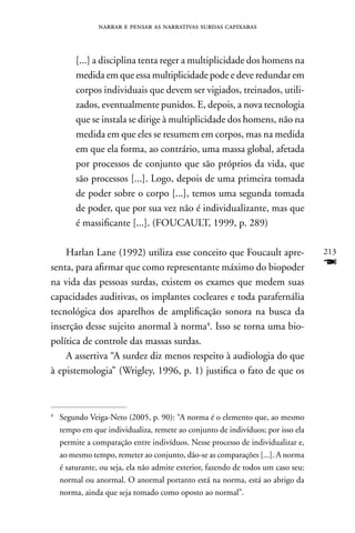 narrar e pensar as narrativas surdas capixabas



         [...] a disciplina tenta reger a multiplicidade dos homens na
         medida em que essa multiplicidade pode e deve redundar em
         corpos individuais que devem ser vigiados, treinados, utili-
         zados, eventualmente punidos. E, depois, a nova tecnologia
         que se instala se dirige à multiplicidade dos homens, não na
         medida em que eles se resumem em corpos, mas na medida
         em que ela forma, ao contrário, uma massa global, afetada
         por processos de conjunto que são próprios da vida, que
         são processos [...]. Logo, depois de uma primeira tomada
         de poder sobre o corpo [...], temos uma segunda tomada
         de poder, que por sua vez não é individualizante, mas que
         é massificante [...]. (FOUCAULT, 1999, p. 289)

    Harlan Lane (1992) utiliza esse conceito que Foucault apre-                    213
senta, para afirmar que como representante máximo do biopoder                      F
na vida das pessoas surdas, existem os exames que medem suas
capacidades auditivas, os implantes cocleares e toda parafernália
tecnológica dos aparelhos de amplificação sonora na busca da
inserção desse sujeito anormal à norma4. Isso se torna uma bio-
política de controle das massas surdas.
    A assertiva “A surdez diz menos respeito à audiologia do que
à epistemologia” (Wrigley, 1996, p. 1) justifica o fato de que os



4
    Segundo Veiga-neto (2005, p. 90): “A norma é o elemento que, ao mesmo
    tempo em que individualiza, remete ao conjunto de indivíduos; por isso ela
    permite a comparação entre indivíduos. nesse processo de individualizar e,
    ao mesmo tempo, remeter ao conjunto, dão-se as comparações [...]. A norma
    é saturante, ou seja, ela não admite exterior, fazendo de todos um caso seu:
    normal ou anormal. O anormal portanto está na norma, está ao abrigo da
    norma, ainda que seja tomado como oposto ao normal”.
 