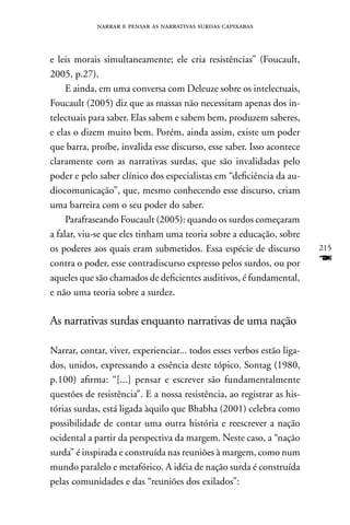 narrar e pensar as narrativas surdas capixabas



e leis morais simultaneamente; ele cria resistências” (Foucault,
2005, p.27).
     E ainda, em uma conversa com Deleuze sobre os intelectuais,
Foucault (2005) diz que as massas não necessitam apenas dos in-
telectuais para saber. Elas sabem e sabem bem, produzem saberes,
e elas o dizem muito bem. Porém, ainda assim, existe um poder
que barra, proíbe, invalida esse discurso, esse saber. Isso acontece
claramente com as narrativas surdas, que são invalidadas pelo
poder e pelo saber clínico dos especialistas em “deficiência da au-
diocomunicação”, que, mesmo conhecendo esse discurso, criam
uma barreira com o seu poder do saber.
     Parafraseando Foucault (2005): quando os surdos começaram
a falar, viu-se que eles tinham uma teoria sobre a educação, sobre
os poderes aos quais eram submetidos. Essa espécie de discurso          215
contra o poder, esse contradiscurso expresso pelos surdos, ou por       F
aqueles que são chamados de deficientes auditivos, é fundamental,
e não uma teoria sobre a surdez.

As narrativas surdas enquanto narrativas de uma nação

narrar, contar, viver, experienciar... todos esses verbos estão liga-
dos, unidos, expressando a essência deste tópico. Sontag (1980,
p.100) afirma: “[...] pensar e escrever são fundamentalmente
questões de resistência”. E a nossa resistência, ao registrar as his-
tórias surdas, está ligada àquilo que Bhabha (2001) celebra como
possibilidade de contar uma outra história e reescrever a nação
ocidental a partir da perspectiva da margem. neste caso, a “nação
surda” é inspirada e construída nas reuniões à margem, como num
mundo paralelo e metafórico. A idéia de nação surda é construída
pelas comunidades e das “reuniões dos exilados”:
 