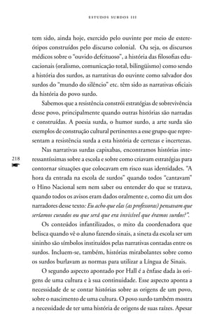 estudos surdos 11i



      tem sido, ainda hoje, exercido pelo ouvinte por meio de estere-
      ótipos construídos pelo discurso colonial. Ou seja, os discursos
      médicos sobre o “ouvido defeituoso”, a história das filosofias edu-
      cacionais (oralismo, comunicação total, bilingüismo) como sendo
      a história dos surdos, as narrativas do ouvinte como salvador dos
      surdos do “mundo do silêncio” etc. têm sido as narrativas oficiais
      da história do povo surdo.
           Sabemos que a resistência constrói estratégias de sobrevivência
      desse povo, principalmente quando outras histórias são narradas
      e construídas. A poesia surda, o humor surdo, a arte surda são
      exemplos de construção cultural pertinentes a esse grupo que repre-
      sentam a resistência surda a esta história de certezas e incertezas.
           nas narrativas surdas capixabas, encontramos histórias inte-
218   ressantíssimas sobre a escola e sobre como criavam estratégias para
f     contornar situações que colocavam em risco suas identidades. “A
      hora da entrada na escola de surdos” quando todos “cantavam”
      o Hino nacional sem nem saber ou entender do que se tratava,
      quando todos os avisos eram dados oralmente e, como diz um dos
      narradores desse texto: Eu acho que elas (as professoras) pensavam que
      seríamos curados ou que será que era invisível que éramos surdos?”.
           Os conteúdos infantilizados, o mito da coordenadora que
      belisca quando vê o aluno fazendo sinais, a sineta da escola ser um
      sininho são símbolos instituídos pelas narrativas contadas entre os
      surdos. Incluem-se, também, histórias mirabolantes sobre como
      os surdos burlavam as normas para utilizar a Língua de Sinais.
           O segundo aspecto apontado por Hall é a ênfase dada às ori-
      gens de uma cultura e à sua continuidade. Esse aspecto aponta a
      necessidade de se contar histórias sobre as origens de um povo,
      sobre o nascimento de uma cultura. O povo surdo também mostra
      a necessidade de ter uma história de origens de suas raízes. Apesar
 